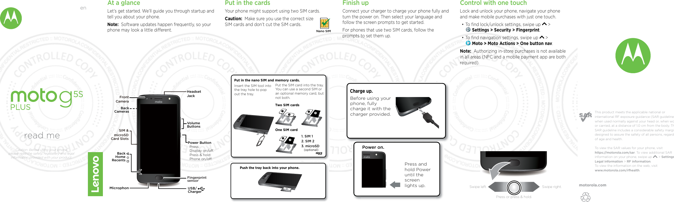 motorola.comThis product meets the applicable national or international RF exposure guidance (SAR guideline) when used normally against your head or, when worn or carried, at a distance of 1.0 cm from the body. The SAR guideline includes a considerable safety margin designed to assure the safety of all persons, regardless of age and health. To  view the SAR values for your phone, visit https://motorola.com/sar. To  view additional SAR information on your phone, swipe up       &gt; Settings &gt; Legal information &gt; RF information. To  view the information on the web, visit www.motorola.com/rfhealth. At a glanceLet’s get started. We’ll guide you through startup and tell you about your phone.Note:  Software updates happen frequently, so your phone may look a little dierent.USB/ChargerVolumeButtonsPower ButtonPress:Display on/o.Press &amp; hold: Phone on/o.BackHomeRecentsHeadset JackBackCamerasFront CameraSIM &amp; microSDCard SlotsFingerprintsensorMicrophonPut in the cardsYour phone might support using two SIM cards. Caution:  Make sure you use the correct size SIM cards and don’t cut the SIM cards.Nano SIMFinish upConnect your charger to charge your phone fully and turn the power on. Then select your language and follow the screen prompts to get started.For phones that use two SIM cards, follow the prompts to set them up.Power on.Press and hold Power until the screen lights up.Charge up. Before using your phone, fully charge it with the charger provided.Push the tray back into your phone.Put in the nano SIM and memory cards. Insert the SIM tool into the tray hole to pop out the tray.2. SIM 21. SIM 13. microSD(optional)Put the SIM card into the tray. You can use a second SIM or an optional memory card, but not both. Two SIM cardsOne SIM cardControl with one touch Lock and unlock your phone, navigate your phone and make mobile purchases with just one touch.•To ﬁnd lock/unlock settings, swipe up   &gt;  Settings &gt; Security &gt; Fingerprint.•To ﬁnd navigation settings, swipe up   &gt;  Moto &gt; Moto Actions &gt; One button nav.Note:  Authorizing in-store purchases is not available in all areas (NFC and a mobile payment app are both required).read meCaution: Before using your phone, please read the safety, regulatory and legal information provided with your product.enSwipe left. Swipe right.Press or press &amp; hold.