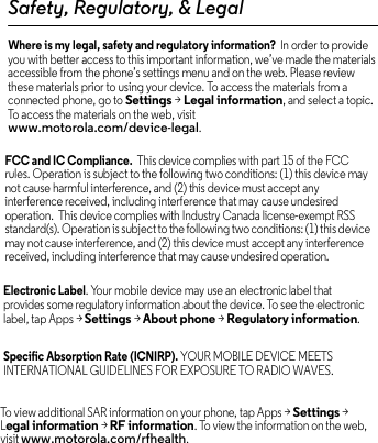 Safety, Regulatory, &amp; LegalWhere is my legal, safety and regulatory information?  In order to provide you with better access to this important information, we’ve made the materials accessible from the phone’s settings menu and on the web. Please review these materials prior to using your device. To access the materials from a connected phone, go to Settings &gt; Legal information, and select a topic. To access the materials on the web, visit www.motorola.com/device-legal.FCC and IC Compliance.  This device complies with part 15 of the FCC rules. Operation is subject to the following two conditions: (1) this device may not cause harmful interference, and (2) this device must accept any interference received, including interference that may cause undesired operation.  This device complies with Industry Canada license-exempt RSS standard(s). Operation is subject to the following two conditions: (1) this device may not cause interference, and (2) this device must accept any interference received, including interference that may cause undesired operation. Electronic Label. Your mobile device may use an electronic label that provides some regulatory information about the device. To see the electronic label, tap Apps &gt; Settings &gt; About phone &gt; Regulatory information.Specific Absorption Rate (ICNIRP). YOUR MOBILE DEVICE MEETS INTERNATIONAL GUIDELINES FOR EXPOSURE TO RADIO WAVES. To view additional SAR information on your phone, tap Apps &gt; Settings &gt; Legal information &gt; RF information. To view the information on the web, visit www.motorola.com/rfhealth.