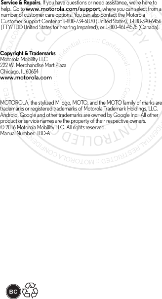 Service &amp; Repairs. If you have questions or need assistance, we’re here to help. Go to www.motorola.com/support, where you can select from a number of customer care options. You can also contact the Motorola Customer Support Center at 1-800-734-5870 (United States), 1-888-390-6456 (TTY/TDD United States for hearing impaired), or 1-800-461-4575 (Canada).Copyright &amp; Trademarks Motorola Mobility LLC222 W. Merchandise Mart Plaza Chicago, IL 60654www.motorola.comMOTOROLA, the stylized M logo, MOTO, and the MOTO family of marks are trademarks or registered trademarks of Motorola Trademark Holdings, LLC. Android, Google and other trademarks are owned by Google Inc.  All other product or service names are the property of their respective owners.© 2016 Motorola Mobility LLC. All rights reserved.Manual Number: TBD-A