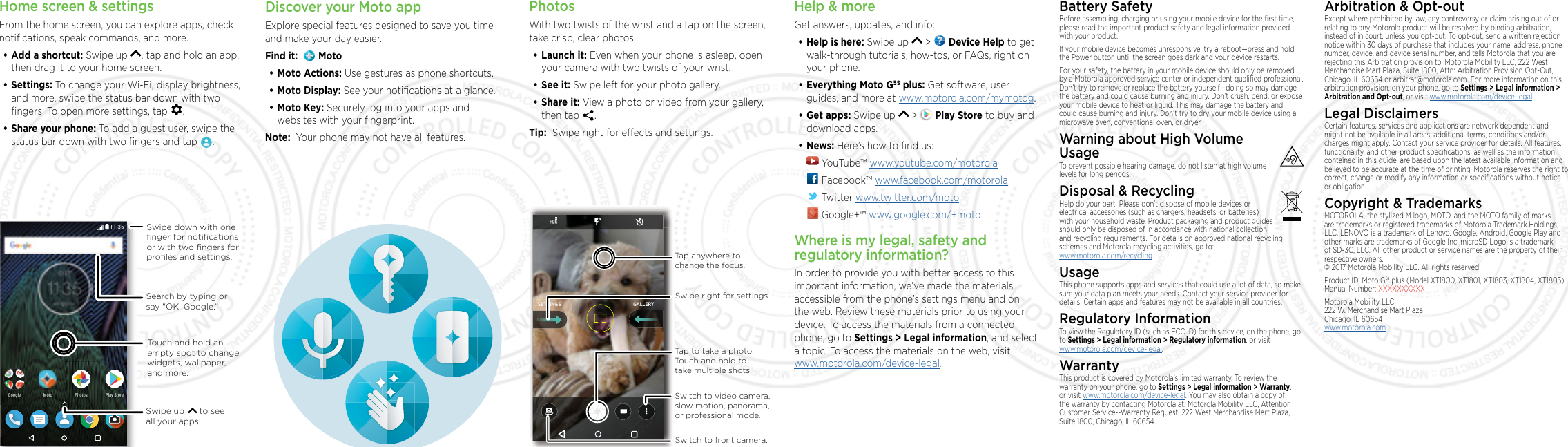 Home screen &amp; settingsFrom the home screen, you can explore apps, check notiﬁcations, speak commands, and more. •Add a shortcut: Swipe up  , tap and hold an app, then drag it to your home screen. •Settings: To change your Wi-Fi, display brightness, and more, swipe the status bar down with two ﬁngers. To open more settings, tap  .•Share your phone: To add a guest user, swipe the status bar down with two ﬁngers and tap  .2NC[5VQTG2NC[5VQTG2JQVQU2JQVQU)QQING /QVQSearch by typing or say &quot;OK, Google.”Swipe up      to see all your apps.Swipe down with oneﬁnger for notiﬁcationsor with two ﬁngers forproﬁles and settings.Touch and hold an empty spot to change widgets, wallpaper, and more.PhotosWith two twists of the wrist and a tap on the screen, take crisp, clear photos.•Launch it: Even when your phone is asleep, open your camera with two twists of your wrist.•See it: Swipe left for your photo gallery.•Share it: View a photo or video from your gallery, then tap  . Tip:  Swipe right for eects and settings.GALLERYSETTINGSSwitch to front camera.Switch to video camera, slow motion, panorama, or professional mode.Tap anywhere to change the focus.Tap to take a photo. Touch and hold to take multiple shots.Swipe right for settings.Help &amp; moreGet answers, updates, and info:•Help is here: Swipe up   &gt;   Device Help to get walk-through tutorials, how-tos, or FAQs, right on your phone.•Everything Moto G5S plus: Get software, user guides, and more at www.motorola.com/mymotog.•Get apps: Swipe up   &gt;   Play Store to buy and download apps.•News: Here’s how to ﬁnd us: YouTube™ www.youtube.com/motorola Facebook™ www.facebook.com/motorola  Twitter www.twitter.com/moto Google+™ www.google.com/+motoWhere is my legal, safety and regulatory information?In order to provide you with better access to this important information, we’ve made the materials accessible from the phone’s settings menu and on the web. Review these materials prior to using your device. To access the materials from a connected phone, go to Settings &gt; Legal information, and select a topic. To access the materials on the web, visit  www.motorola.com/device-legal. Battery SafetyBefore assembling, charging or using your mobile device for the ﬁrst time, please read the important product safety and legal information provided with your product.If your mobile device becomes unresponsive, try a reboot—press and hold the Power button until the screen goes dark and your device restarts.For your safety, the battery in your mobile device should only be removed by a Motorola approved service center or independent qualiﬁed professional. Don’t try to remove or replace the battery yourself—doing so may damage the battery and could cause burning and injury. Don’t crush, bend, or expose your mobile device to heat or liquid. This may damage the battery and could cause burning and injury. Don’t try to dry your mobile device using a microwave oven, conventional oven, or dryer.Warning about High Volume  UsageTo prevent possible hearing damage, do not listen at high volume levels for long periods.Disposal &amp; RecyclingHelp do your part! Please don’t dispose of mobile devices or electrical accessories (such as chargers, headsets, or batteries) with your household waste. Product packaging and product guides should only be disposed of in accordance with national collection and recycling requirements. For details on approved national recycling schemes and Motorola recycling activities, go to: www.motorola.com/recycling. UsageThis phone supports apps and services that could use a lot of data, so make sure your data plan meets your needs. Contact your service provider for details. Certain apps and features may not be available in all countries.Regulatory InformationTo view the Regulatory ID (such as FCC ID) for this device, on the phone, go to Settings &gt; Legal information &gt; Regulatory information, or visit  www.motorola.com/device-legal. WarrantyThis product is covered by Motorola’s limited warranty. To review the warranty on your phone, go to Settings &gt; Legal information &gt; Warranty, or visit www.motorola.com/device-legal. You may also obtain a copy of the warranty by contacting Motorola at: Motorola Mobility LLC, Attention Customer Service--Warranty Request, 222 West Merchandise Mart Plaza, Suite 1800, Chicago, IL 60654.Arbitration &amp; Opt-outExcept where prohibited by law, any controversy or claim arising out of or relating to any Motorola product will be resolved by binding arbitration, instead of in court, unless you opt-out. To opt-out, send a written rejection notice within 30 days of purchase that includes your name, address, phone number, device, and device serial number, and tells Motorola that you are rejecting this Arbitration provision to: Motorola Mobility LLC, 222 West Merchandise Mart Plaza, Suite 1800, Attn: Arbitration Provision Opt-Out, Chicago, IL 60654 or arbitrat@motorola.com. For more information on this arbitration provision, on your phone, go to Settings &gt; Legal information &gt; Arbitration and Opt-out, or visit www.motorola.com/device-legal. Legal DisclaimersCertain features, services and applications are network dependent and might not be available in all areas; additional terms, conditions and/or charges might apply. Contact your service provider for details. All features, functionality, and other product speciﬁcations, as well as the information contained in this guide, are based upon the latest available information and believed to be accurate at the time of printing. Motorola reserves the right to correct, change or modify any information or speciﬁcations without notice or obligation.Copyright &amp; TrademarksMOTOROLA, the stylized M logo, MOTO, and the MOTO family of marks are trademarks or registered trademarks of Motorola Trademark Holdings, LLC. LENOVO is a trademark of Lenovo. Google, Android, Google Play and other marks are trademarks of Google Inc. microSD Logo is a trademark of SD-3C, LLC. All other product or service names are the property of their respective owners. © 2017 Motorola Mobility LLC. All rights reserved. Product ID: Moto G5s plus (Model XT1800, XT1801, XT1803, XT1804, XT1805) Manual Number: XXXXXXXXXXMotorola Mobility LLC 222 W. Merchandise Mart Plaza Chicago, IL 60654 www.motorola.comDiscover your Moto appExplore special features designed to save you time and make your day easier.  Find it:    Moto•Moto Actions: Use gestures as phone shortcuts.•Moto Display: See your notiﬁcations at a glance.•Moto Key: Securely log into your apps and websites with your ﬁngerprint.Note:  Your phone may not have all features.