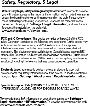 Safety, Regulatory, &amp; LegalWhere is my legal, safety and regulatory information?  In order to provide you with better access to this important information, we’ve made the materials accessible from the phone’s settings menu and on the web. Please review these materials prior to using your device. To access the materials from a connected phone, go to Settings &gt; Legal information, and select a topic. To access the materials on the web, visit www.motorola.com/device-legal.FCC and IC Compliance.  This device complies with part 15 of the FCC rules. Operation is subject to the following two conditions: (1) this device may not cause harmful interference, and (2) this device must accept any interference received, including interference that may cause undesired operation.  This device complies with Industry Canada license-exempt RSS standard(s). Operation is subject to the following two conditions: (1) this device may not cause interference, and (2) this device must accept any interference received, including interference that may cause undesired operation. Electronic Label. Your mobile device may use an electronic label that provides some regulatory information about the device. To see the electronic label, tap Apps &gt; Settings &gt; About phone &gt; Regulatory information.Specific Absorption Rate (ICNIRP). YOUR MOBILE DEVICE MEETS INTERNATIONAL GUIDELINES FOR EXPOSURE TO RADIO WAVES. To view additional SAR information on your phone, tap Apps &gt; Settings &gt; Legal information &gt; RF information. To view the information on the web, visit www.motorola.com/rfhealth.