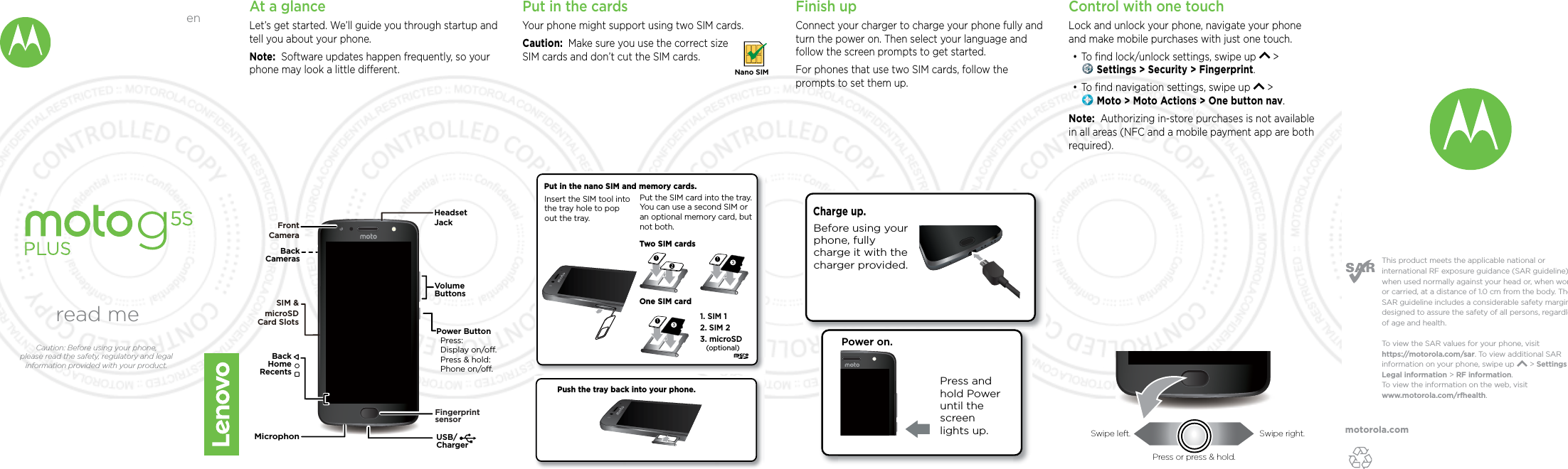 motorola.comThis product meets the applicable national or international RF exposure guidance (SAR guideline) when used normally against your head or, when worn or carried, at a distance of 1.0 cm from the body. The SAR guideline includes a considerable safety margin designed to assure the safety of all persons, regardless of age and health. To  view the SAR values for your phone, visit https://motorola.com/sar. To  view additional SAR information on your phone, swipe up       &gt; Settings &gt; Legal information &gt; RF information. To  view the information on the web, visit www.motorola.com/rfhealth. At a glanceLet’s get started. We’ll guide you through startup and tell you about your phone.Note:  Software updates happen frequently, so your phone may look a little dierent.USB/ChargerVolumeButtonsPower ButtonPress:Display on/o.Press &amp; hold: Phone on/o.BackHomeRecentsHeadset JackBackCamerasFront CameraSIM &amp; microSDCard SlotsFingerprintsensorMicrophonPut in the cardsYour phone might support using two SIM cards. Caution:  Make sure you use the correct size SIM cards and don’t cut the SIM cards.Nano SIMFinish upConnect your charger to charge your phone fully and turn the power on. Then select your language and follow the screen prompts to get started.For phones that use two SIM cards, follow the prompts to set them up.Power on.Press and hold Power until the screen lights up.Charge up. Before using your phone, fully charge it with the charger provided.Push the tray back into your phone.Put in the nano SIM and memory cards. Insert the SIM tool into the tray hole to pop out the tray.2. SIM 21. SIM 13. microSD(optional)Put the SIM card into the tray. You can use a second SIM or an optional memory card, but not both. Two SIM cardsOne SIM cardControl with one touch Lock and unlock your phone, navigate your phone and make mobile purchases with just one touch.•To ﬁnd lock/unlock settings, swipe up   &gt;  Settings &gt; Security &gt; Fingerprint.•To ﬁnd navigation settings, swipe up   &gt;  Moto &gt; Moto Actions &gt; One button nav.Note:  Authorizing in-store purchases is not available in all areas (NFC and a mobile payment app are both required).read meCaution: Before using your phone, please read the safety, regulatory and legal information provided with your product.enSwipe left. Swipe right.Press or press &amp; hold.