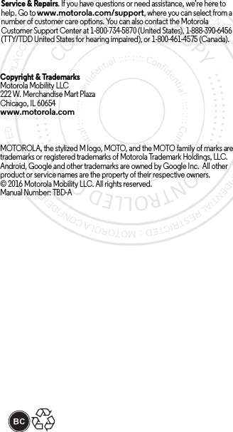 Service &amp; Repairs. If you have questions or need assistance, we’re here to help. Go to www.motorola.com/support, where you can select from a number of customer care options. You can also contact the Motorola Customer Support Center at 1-800-734-5870 (United States), 1-888-390-6456 (TTY/TDD United States for hearing impaired), or 1-800-461-4575 (Canada).Copyright &amp; Trademarks Motorola Mobility LLC222 W. Merchandise Mart Plaza Chicago, IL 60654www.motorola.comMOTOROLA, the stylized M logo, MOTO, and the MOTO family of marks are trademarks or registered trademarks of Motorola Trademark Holdings, LLC. Android, Google and other trademarks are owned by Google Inc.  All other product or service names are the property of their respective owners.© 2016 Motorola Mobility LLC. All rights reserved.Manual Number: TBD-A