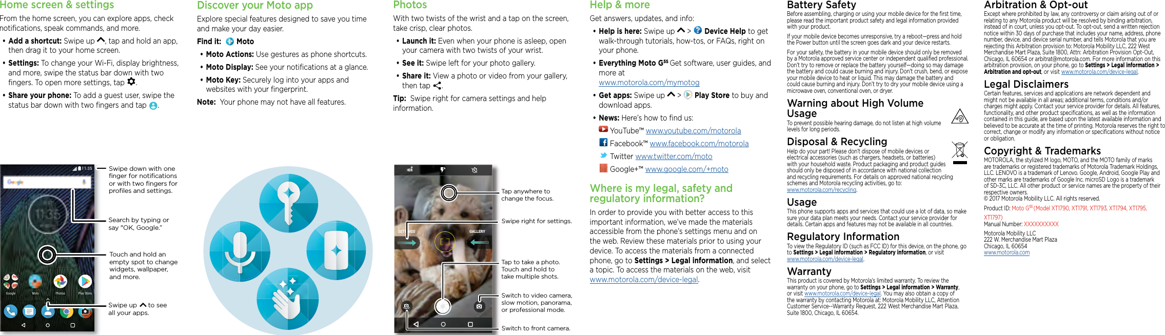 Home screen &amp; settingsFrom the home screen, you can explore apps, check notiﬁcations, speak commands, and more. •Add a shortcut: Swipe up  , tap and hold an app, then drag it to your home screen. •Settings: To change your Wi-Fi, display brightness, and more, swipe the status bar down with two ﬁngers. To open more settings, tap  .•Share your phone: To add a guest user, swipe the status bar down with two ﬁngers and tap  .2NC[5VQTG2NC[5VQTG2JQVQU2JQVQU)QQING /QVQSearch by typing or say &quot;OK, Google.”Swipe up      to see all your apps.Swipe down with oneﬁnger for notiﬁcationsor with two ﬁngers forproﬁles and settings.Touch and hold an empty spot to change widgets, wallpaper, and more.PhotosWith two twists of the wrist and a tap on the screen, take crisp, clear photos.•Launch it: Even when your phone is asleep, open your camera with two twists of your wrist.•See it: Swipe left for your photo gallery.•Share it: View a photo or video from your gallery, then tap  . Tip:  Swipe right for camera settings and help information.GALLERYSETTINGSSwitch to front camera.Switch to video camera, slow motion, panorama, or professional mode.Tap anywhere to change the focus.Tap to take a photo. Touch and hold to take multiple shots.Swipe right for settings.Help &amp; moreGet answers, updates, and info:•Help is here: Swipe up   &gt;   Device Help to get walk-through tutorials, how-tos, or FAQs, right on your phone.•Everything Moto G5S Get software, user guides, and more at  www.motorola.com/mymotog•Get apps: Swipe up   &gt;   Play Store to buy and download apps.•News: Here’s how to ﬁnd us: YouTube™ www.youtube.com/motorola Facebook™ www.facebook.com/motorola  Twitter www.twitter.com/moto Google+™ www.google.com/+motoWhere is my legal, safety and regulatory information?In order to provide you with better access to this important information, we’ve made the materials accessible from the phone’s settings menu and on the web. Review these materials prior to using your device. To access the materials from a connected phone, go to Settings &gt; Legal information, and select a topic. To access the materials on the web, visit  www.motorola.com/device-legal.Battery SafetyBefore assembling, charging or using your mobile device for the ﬁrst time, please read the important product safety and legal information provided with your product.If your mobile device becomes unresponsive, try a reboot—press and hold the Power button until the screen goes dark and your device restarts.For your safety, the battery in your mobile device should only be removed by a Motorola approved service center or independent qualiﬁed professional. Don’t try to remove or replace the battery yourself—doing so may damage the battery and could cause burning and injury. Don’t crush, bend, or expose your mobile device to heat or liquid. This may damage the battery and could cause burning and injury. Don’t try to dry your mobile device using a microwave oven, conventional oven, or dryer.Warning about High Volume  UsageTo prevent possible hearing damage, do not listen at high volume levels for long periods.Disposal &amp; RecyclingHelp do your part! Please don’t dispose of mobile devices or electrical accessories (such as chargers, headsets, or batteries) with your household waste. Product packaging and product guides should only be disposed of in accordance with national collection and recycling requirements. For details on approved national recycling schemes and Motorola recycling activities, go to: www.motorola.com/recycling.UsageThis phone supports apps and services that could use a lot of data, so make sure your data plan meets your needs. Contact your service provider for details. Certain apps and features may not be available in all countries.Regulatory InformationTo view the Regulatory ID (such as FCC ID) for this device, on the phone, go to Settings &gt; Legal information &gt; Regulatory information, or visit  www.motorola.com/device-legal.WarrantyThis product is covered by Motorola’s limited warranty. To review the warranty on your phone, go to Settings &gt; Legal information &gt; Warranty, or visit www.motorola.com/device-legal. You may also obtain a copy of the warranty by contacting Motorola at: Motorola Mobility LLC, Attention Customer Service--Warranty Request, 222 West Merchandise Mart Plaza, Suite 1800, Chicago, IL 60654.Arbitration &amp; Opt-outExcept where prohibited by law, any controversy or claim arising out of or relating to any Motorola product will be resolved by binding arbitration, instead of in court, unless you opt-out. To opt-out, send a written rejection notice within 30 days of purchase that includes your name, address, phone number, device, and device serial number, and tells Motorola that you are rejecting this Arbitration provision to: Motorola Mobility LLC, 222 West Merchandise Mart Plaza, Suite 1800, Attn: Arbitration Provision Opt-Out, Chicago, IL 60654 or arbitrat@motorola.com. For more information on this arbitration provision, on your phone, go to Settings &gt; Legal information &gt; Arbitration and opt-out, or visit www.motorola.com/device-legal. Legal DisclaimersCertain features, services and applications are network dependent and might not be available in all areas; additional terms, conditions and/or charges might apply. Contact your service provider for details. All features, functionality, and other product speciﬁcations, as well as the information contained in this guide, are based upon the latest available information and believed to be accurate at the time of printing. Motorola reserves the right to correct, change or modify any information or speciﬁcations without notice or obligation.Copyright &amp; TrademarksMOTOROLA, the stylized M logo, MOTO, and the MOTO family of marks are trademarks or registered trademarks of Motorola Trademark Holdings, LLC. LENOVO is a trademark of Lenovo. Google, Android, Google Play and other marks are trademarks of Google Inc. microSD Logo is a trademark of SD-3C, LLC. All other product or service names are the property of their respective owners. © 2017 Motorola Mobility LLC. All rights reserved. Product ID: Moto G5S (Model XT1790, XT1791, XT1793, XT1794, XT1795,  XT1797) Manual Number: XXXXXXXXXXMotorola Mobility LLC 222 W. Merchandise Mart Plaza Chicago, IL 60654 www.motorola.comDiscover your Moto appExplore special features designed to save you time and make your day easier.  Find it:    Moto•Moto Actions: Use gestures as phone shortcuts.•Moto Display: See your notiﬁcations at a glance.•Moto Key: Securely log into your apps and websites with your ﬁngerprint.Note:  Your phone may not have all features.