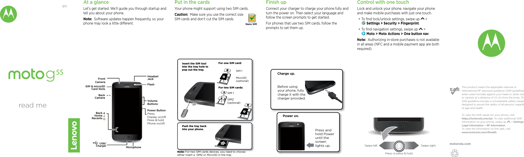 motorola.comThis product meets the applicable national or international RF exposure guidance (SAR guideline) when used normally against your head or, when worn or carried, at a distance of 1.0 cm from the body. The SAR guideline includes a considerable safety margin designed to assure the safety of all persons, regardless of age and health. To  view the SAR values for your phone, visit https://motorola.com/sar. To  view additional SAR information on your phone, swipe up       &gt; Settings &gt; Legal information &gt; RF information. To  view the information on the web, visit www.motorola.com/rfhealth. At a glanceLet’s get started. We’ll guide you through startup and tell you about your phone.Note:  Software updates happen frequently, so your phone may look a little dierent.MicrophoneFlashVolumeButtonsPower ButtonPress:Display on/o.Press &amp; hold: Phone on/o.FrontCameraBackCameraSIM &amp; microSDCard SlotsUSB/ChargerHeadsetJackBackHomeRecents Put in the cardsYour phone might support using two SIM cards. Caution:  Make sure you use the correct size SIM cards and don’t cut the SIM cards. Nano SIMFinish upConnect your charger to charge your phone fully and turn the power on. Then select your language and follow the screen prompts to get started.For phones that use two SIM cards, follow the prompts to set them up.Before using your phone, fully charge it with the charger provided.Charge up.Power on.Press and hold Power until the screen lights up.Push the tray back into your phone. Insert the SIM tool into the tray hole to pop out the tray.For one SIM card:3For two SIM cards:MicroSD(optional)SIM 1Note: For two SIM cards devices, you need to choose either insert a  SIM2 or MicroSD in the tray.3SIM 1  SIM2  (optional)Control with one touch Lock and unlock your phone, navigate your phone and make mobile purchases with just one touch.•To ﬁnd lock/unlock settings, swipe up   &gt;  Settings &gt; Security &gt; Fingerprint.•To ﬁnd navigation settings, swipe up   &gt;  Moto &gt; Moto Actions &gt; One button nav.Note:  Authorizing in-store purchases is not available in all areas (NFC and a mobile payment app are both required).read meenSwipe left. Swipe right.Press or press &amp; hold.