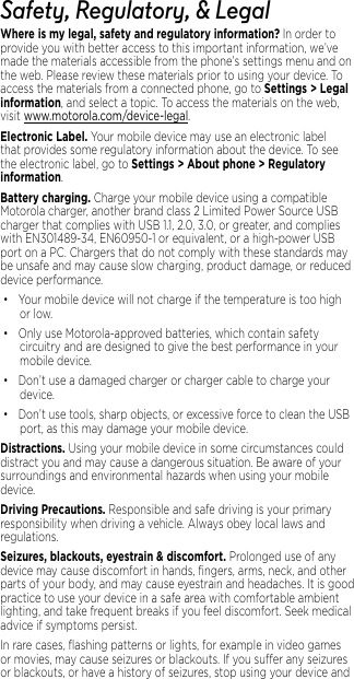 1Safety, Regulatory, &amp; LegalWhere is my legal, safety and regulatory information?.In order to provide you with better access to this important information, we’ve made the materials accessible from the phone’s settings menu and on the web. Please review these materials prior to using your device. To access the materials from a connected phone, go to Settings &gt; Legal information, and select a topic. To access the materials on the web, visit www.motorola.com/device-legal.Electronic Label. Your mobile device may use an electronic label that provides some regulatory information about the device. To see the electronic label, go to Settings &gt; About phone &gt; Regulatory information.Battery charging. Charge your mobile device using a compatible Motorola charger, another brand class 2 Limited Power Source USB charger that complies with USB 1.1, 2.0, 3.0, or greater, and complies with EN301489-34, EN60950-1 or equivalent, or a high-power USB port on a PC. Chargers that do not comply with these standards may be unsafe and may cause slow charging, product damage, or reduced device performance.• Your mobile device will not charge if the temperature is too high or low.• Only use Motorola-approved batteries, which contain safety circuitry and are designed to give the best performance in your mobile device.• Don’t use a damaged charger or charger cable to charge your device. • Don’t use tools, sharp objects, or excessive force to clean the USB port, as this may damage your mobile device.Distractions. Using your mobile device in some circumstances could distract you and may cause a dangerous situation. Be aware of your surroundings and environmental hazards when using your mobile device.Driving Precautions. Responsible and safe driving is your primary responsibility when driving a vehicle. Always obey local laws and regulations.Seizures, blackouts, eyestrain &amp; discomfort. Prolonged use of any device may cause discomfort in hands, ﬁngers, arms, neck, and other parts of your body, and may cause eyestrain and headaches. It is good practice to use your device in a safe area with comfortable ambient lighting, and take frequent breaks if you feel discomfort. Seek medical advice if symptoms persist.In rare cases, ﬂashing patterns or lights, for example in video games or movies, may cause seizures or blackouts. If you suer any seizures or blackouts, or have a history of seizures, stop using your device and 