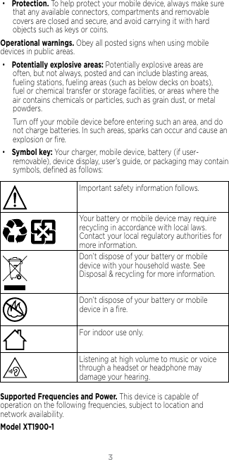 3• Protection. To help protect your mobile device, always make sure that any available connectors, compartments and removable covers are closed and secure, and avoid carrying it with hard objects such as keys or coins.Operational warnings. Obey all posted signs when using mobile devices in public areas. • Potentially explosive areas: Potentially explosive areas are often, but not always, posted and can include blasting areas, fueling stations, fueling areas (such as below decks on boats), fuel or chemical transfer or storage facilities, or areas where the air contains chemicals or particles, such as grain dust, or metal powders.Turn o your mobile device before entering such an area, and do not charge batteries. In such areas, sparks can occur and cause an explosion or ﬁre.• Symbol key: Your charger, mobile device, battery (if user-removable), device display, user’s guide, or packaging may contain symbols, deﬁned as follows:032374oImportant safety information follows.032375o   Your battery or mobile device may require recycling in accordance with local laws. Contact your local regulatory authorities for more information.Don’t dispose of your battery or mobile device with your household waste. See Disposal &amp; recycling for more information.032376oDon’t dispose of your battery or mobile device in a ﬁre.For indoor use only.Listening at high volume to music or voice through a headset or headphone may damage your hearing.Supported Frequencies and Power. This device is capable of operation on the following frequencies, subject to location and network availability. Model XT1900-1