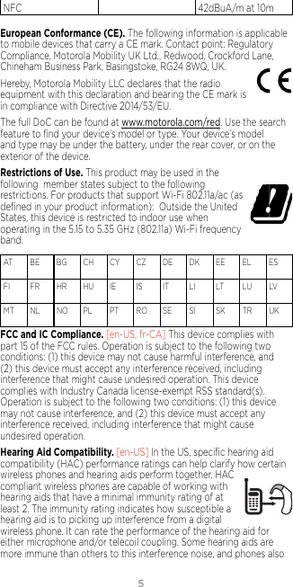 54NFC 42dBuA/m at 10mEuropean Conformance (CE). The following information is applicable to mobile devices that carry a CE mark. Contact point: Regulatory Compliance, Motorola Mobility UK Ltd., Redwood, Crockford Lane, Chineham Business Park, Basingstoke, RG24 8WQ, UK.Hereby, Motorola Mobility LLC declares that the radio equipment with this declaration and bearing the CE mark is in compliance with Directive 2014/53/EU. The full DoC can be found at www.motorola.com/red. Use the search feature to ﬁnd your device’s model or type. Your device’s model and type may be under the battery, under the rear cover, or on the exterior of the device. Restrictions of Use. This product may be used in the  following  member states subject to the following  restrictions. For products that support Wi-Fi 802.11a/ac (as deﬁned in your product information):  Outside the United States, this device is restricted to indoor use when operating in the 5.15 to 5.35 GHz (802.11a) Wi-Fi frequency band.AT   BE  BG  CH   CY  CZ   DE  DK  EE  EL   ES  FI     FR  HR  HU  IE     IS     IT    LI    LT   LU  LV   MT  NL  NO  PL    PT  RO  SE   SI     SK  TR  UK FCC and IC Compliance. [en-US, fr-CA] This device complies with part 15 of the FCC rules. Operation is subject to the following two conditions: (1) this device may not cause harmful interference, and (2) this device must accept any interference received, including interference that might cause undesired operation. This device complies with Industry Canada license-exempt RSS standard(s). Operation is subject to the following two conditions: (1) this device may not cause interference, and (2) this device must accept any interference received, including interference that might cause undesired operation.Hearing Aid Compatibility. [en-US] In the US, speciﬁc hearing aid  compatibility (HAC) performance ratings can help clarify how certain wireless phones and hearing aids perform together. HAC compliant wireless phones are capable of working with hearing aids that have a minimal immunity rating of at least 2. The immunity rating indicates how susceptible a hearing aid is to picking up interference from a digital wireless phone. It can rate the performance of the hearing aid for either microphone and/or telecoil coupling. Some hearing aids are more immune than others to this interference noise, and phones also 