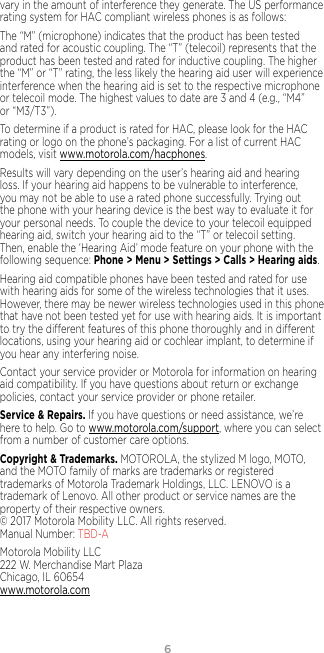 6vary in the amount of interference they generate. The US performance rating system for HAC compliant wireless phones is as follows:The “M” (microphone) indicates that the product has been tested and rated for acoustic coupling. The “T” (telecoil) represents that the product has been tested and rated for inductive coupling. The higher the “M” or “T” rating, the less likely the hearing aid user will experience interference when the hearing aid is set to the respective microphone or telecoil mode. The highest values to date are 3 and 4 (e.g., “M4” or “M3/T3”).To determine if a product is rated for HAC, please look for the HAC rating or logo on the phone’s packaging. For a list of current HAC models, visit www.motorola.com/hacphones.Results will vary depending on the user’s hearing aid and hearing loss. If your hearing aid happens to be vulnerable to interference, you may not be able to use a rated phone successfully. Trying out the phone with your hearing device is the best way to evaluate it for your personal needs. To couple the device to your telecoil equipped hearing aid, switch your hearing aid to the “T” or telecoil setting. Then, enable the ‘Hearing Aid’ mode feature on your phone with the following sequence: Phone &gt; Menu &gt; Settings &gt; Calls &gt; Hearing aids.Hearing aid compatible phones have been tested and rated for use with hearing aids for some of the wireless technologies that it uses. However, there may be newer wireless technologies used in this phone that have not been tested yet for use with hearing aids. It is important to try the dierent features of this phone thoroughly and in dierent locations, using your hearing aid or cochlear implant, to determine if you hear any interfering noise.Contact your service provider or Motorola for information on hearing aid compatibility. If you have questions about return or exchange policies, contact your service provider or phone retailer.Service &amp; Repairs. If you have questions or need assistance, we’re here to help. Go to www.motorola.com/support, where you can select from a number of customer care options. Copyright &amp; Trademarks. MOTOROLA, the stylized M logo, MOTO, and the MOTO family of marks are trademarks or registered trademarks of Motorola Trademark Holdings, LLC. LENOVO is a trademark of Lenovo. All other product or service names are the property of their respective owners.  © 2017 Motorola Mobility LLC. All rights reserved.  Manual Number: TBD-AMotorola Mobility LLC 222 W. Merchandise Mart Plaza Chicago, IL 60654 www.motorola.com