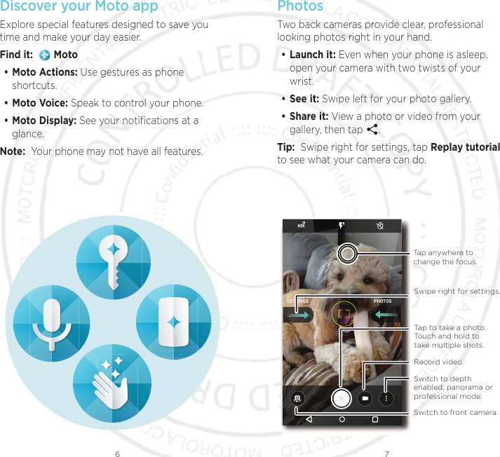 76Discover your Moto appExplore special features designed to save you time and make your day easier.  Find it:    Moto• Moto Actions: Use gestures as phone shortcuts.• Moto Voice: Speak to control your phone.• Moto Display: See your notiﬁcations at a glance.Note:  Your phone may not have all features.PhotosTwo back cameras provide clear, professional looking photos right in your hand.• Launch it: Even when your phone is asleep, open your camera with two twists of your wrist.• See it: Swipe left for your photo gallery.• Share it: View a photo or video from your gallery, then tap  . Tip:  Swipe right for settings, tap Replay tutorial to see what your camera can do. PHOTOSSETTINGSSwitch to front camera.Record video.Switch to depth enabled, panorama or professional mode.Tap anywhere to change the focus.Tap to take a photo. Touch and hold to take multiple shots.Swipe right for settings.