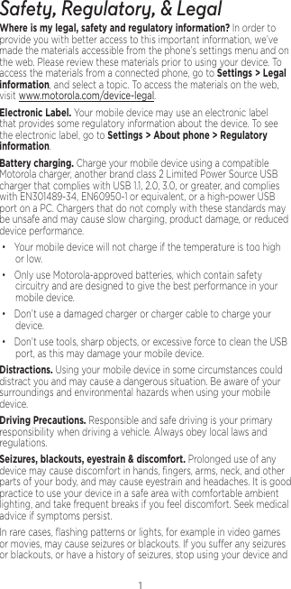 1Safety, Regulatory, &amp; LegalWhere is my legal, safety and regulatory information?.In order to provide you with better access to this important information, we’ve made the materials accessible from the phone’s settings menu and on the web. Please review these materials prior to using your device. To access the materials from a connected phone, go to Settings &gt; Legal information, and select a topic. To access the materials on the web, visit www.motorola.com/device-legal.Electronic Label. Your mobile device may use an electronic label that provides some regulatory information about the device. To see the electronic label, go to Settings &gt; About phone &gt; Regulatory information.Battery charging. Charge your mobile device using a compatible Motorola charger, another brand class 2 Limited Power Source USB charger that complies with USB 1.1, 2.0, 3.0, or greater, and complies with EN301489-34, EN60950-1 or equivalent, or a high-power USB port on a PC. Chargers that do not comply with these standards may be unsafe and may cause slow charging, product damage, or reduced device performance.• Your mobile device will not charge if the temperature is too high or low.• Only use Motorola-approved batteries, which contain safety circuitry and are designed to give the best performance in your mobile device.• Don’t use a damaged charger or charger cable to charge your device. • Don’t use tools, sharp objects, or excessive force to clean the USB port, as this may damage your mobile device.Distractions. Using your mobile device in some circumstances could distract you and may cause a dangerous situation. Be aware of your surroundings and environmental hazards when using your mobile device.Driving Precautions. Responsible and safe driving is your primary responsibility when driving a vehicle. Always obey local laws and regulations.Seizures, blackouts, eyestrain &amp; discomfort. Prolonged use of any device may cause discomfort in hands, ﬁngers, arms, neck, and other parts of your body, and may cause eyestrain and headaches. It is good practice to use your device in a safe area with comfortable ambient lighting, and take frequent breaks if you feel discomfort. Seek medical advice if symptoms persist.In rare cases, ﬂashing patterns or lights, for example in video games or movies, may cause seizures or blackouts. If you suer any seizures or blackouts, or have a history of seizures, stop using your device and 