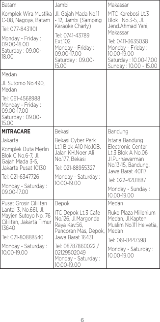 6BatamKomplek Wira Mustika C-08, Nagoya, BatamTel: 077-8431101Monday - Friday : 09.00-18.00 Saturday : 09.00-18.00JambiJl. Gajah Mada No.11 - 12, Jambi (Samping Karaoke Charly)Tel: 0741-43789 Ext.102 Monday - Friday : 09.00-17.00 Saturday : 09.00- 15.00MakassarMTC Karebosi Lt.3 Blok I No.3-5, Jl. Jend.Ahmad Yani, MakassarTel: 0411-3635038 Monday - Friday : 10.00-19.00 Saturday : 10.00-17.00 Sunday : 10.00 - 15.00MedanJl. Sutomo No.490, MedanTel: 061-4568988 Monday - Friday : 09.00-17.00 Saturday : 09.00-15.00MITRACAREJakartaKomplek Duta Merlin Blok C No.6-7, Jl. Gajah Mada 3-5, Jakarta Pusat 10130Tel: 021-6347726Monday - Saturday : 09.00-17.00BekasiBekasi Cyber Park Lt.1 Blok A10 No.10B, Jalan KH.Noer Ali No.177, BekasiTel: 021-88955327Monday - Saturday : 10.00-19.00BandungIstana Bandung Electronic Center Lt.3 Blok A No.06 Jl.Purnawarman No.13-15, Bandung, Jawa Barat 40117Tel: 022-4201887Monday - Sunday : 10.00-19.00Pusat Grosir Cililitan Lantai 3, No.661, Jl. Mayjen Sutoyo No. 76 Cililitan, Jakarta Timur 13640Tel: 021-80888540Monday - Saturday : 10.00-19.00DepokITC Depok Lt.3 Cafe No.126, Jl.Margonda Raya Kav.56, Pancoran Mas, Depok, Jawa Barat 16431Tel: 08787860022 / 02129502049 Monday - Saturday : 10.00-19.00MedanRuko Plaza Millenium Medan, Jl.Kapten Muslim No.111 Helvetia, MedanTel: 061-8447598Monday - Saturday : 10.00-19.00