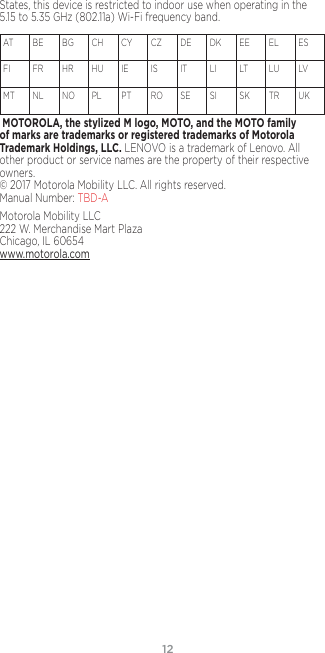 12States, this device is restricted to indoor use when operating in the 5.15 to 5.35 GHz (802.11a) Wi-Fi frequency band.AT   BE  BG  CH   CY  CZ   DE  DK  EE  EL   ES  FI     FR  HR  HU  IE     IS     IT    LI    LT   LU  LV   MT  NL  NO  PL    PT  RO  SE   SI     SK  TR  UK  MOTOROLA, the stylized M logo, MOTO, and the MOTO family of marks are trademarks or registered trademarks of Motorola Trademark Holdings, LLC. LENOVO is a trademark of Lenovo. All other product or service names are the property of their respective owners.  © 2017 Motorola Mobility LLC. All rights reserved.  Manual Number: TBD-AMotorola Mobility LLC 222 W. Merchandise Mart Plaza Chicago, IL 60654 www.motorola.com