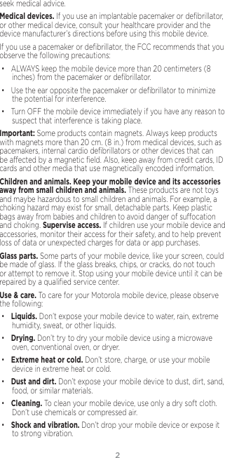 2seek medical advice.Medical devices. If you use an implantable pacemaker or deﬁbrillator, or other medical device, consult your healthcare provider and the device manufacturer’s directions before using this mobile device.If you use a pacemaker or deﬁbrillator, the FCC recommends that you observe the following precautions:• ALWAYS keep the mobile device more than 20 centimeters (8 inches) from the pacemaker or deﬁbrillator.• Use the ear opposite the pacemaker or deﬁbrillator to minimize the potential for interference.• Turn OFF the mobile device immediately if you have any reason to suspect that interference is taking place.Important: Some products contain magnets. Always keep products with magnets more than 20 cm. (8 in.) from medical devices, such as pacemakers, internal cardio deﬁbrillators or other devices that can be aected by a magnetic ﬁeld. Also, keep away from credit cards, ID cards and other media that use magnetically encoded information.Children and animals. Keep your mobile device and its accessories away from small children and animals. These products are not toys and maybe hazardous to small children and animals. For example, a choking hazard may exist for small, detachable parts. Keep plastic bags away from babies and children to avoid danger of suocation and choking. Supervise access. If children use your mobile device and accessories, monitor their access for their safety, and to help prevent loss of data or unexpected charges for data or app purchases.Glass parts. Some parts of your mobile device, like your screen, could be made of glass. If the glass breaks, chips, or cracks, do not touch or attempt to remove it. Stop using your mobile device until it can be repaired by a qualiﬁed service center.Use &amp; care. To care for your Motorola mobile device, please observe the following:• Liquids. Don’t expose your mobile device to water, rain, extreme humidity, sweat, or other liquids.• Drying. Don’t try to dry your mobile device using a microwave oven, conventional oven, or dryer.• Extreme heat or cold. Don’t store, charge, or use your mobile device in extreme heat or cold. • Dust and dirt. Don’t expose your mobile device to dust, dirt, sand, food, or similar materials.• Cleaning. To clean your mobile device, use only a dry soft cloth.  Don’t use chemicals or compressed air.• Shock and vibration. Don’t drop your mobile device or expose it to strong vibration.