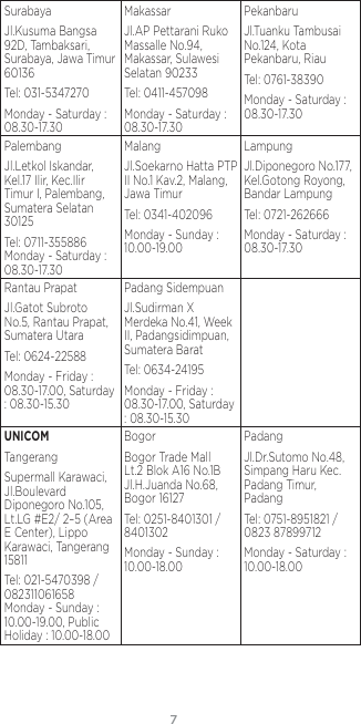 76SurabayaJl.Kusuma Bangsa 92D, Tambaksari, Surabaya, Jawa Timur 60136Tel: 031-5347270Monday - Saturday : 08.30-17.30MakassarJl.AP Pettarani Ruko Massalle No.94, Makassar, Sulawesi Selatan 90233Tel: 0411-457098Monday - Saturday : 08.30-17.30PekanbaruJl.Tuanku Tambusai No.124, Kota Pekanbaru, RiauTel: 0761-38390Monday - Saturday : 08.30-17.30PalembangJl.Letkol Iskandar, Kel.17 Ilir, Kec.Ilir Timur I, Palembang, Sumatera Selatan 30125Tel: 0711-355886 Monday - Saturday : 08.30-17.30MalangJl.Soekarno Hatta PTP II No.1 Kav.2, Malang, Jawa TimurTel: 0341-402096Monday - Sunday : 10.00-19.00LampungJl.Diponegoro No.177, Kel.Gotong Royong, Bandar LampungTel: 0721-262666Monday - Saturday : 08.30-17.30Rantau PrapatJl.Gatot Subroto No.5, Rantau Prapat, Sumatera UtaraTel: 0624-22588Monday - Friday : 08.30-17.00, Saturday : 08.30-15.30Padang SidempuanJl.Sudirman X Merdeka No.41, Week II, Padangsidimpuan, Sumatera BaratTel: 0634-24195Monday - Friday : 08.30-17.00, Saturday : 08.30-15.30UNICOMTangerangSupermall Karawaci, Jl.Boulevard Diponegoro No.105, Lt.LG #E2/ 2–5 (Area E Center), Lippo Karawaci, Tangerang 15811Tel: 021-5470398 / 082311061658 Monday - Sunday : 10.00-19.00, Public Holiday : 10.00-18.00BogorBogor Trade Mall Lt.2 Blok A16 No.1B Jl.H.Juanda No.68, Bogor 16127Tel: 0251-8401301 / 8401302Monday - Sunday : 10.00-18.00PadangJl.Dr.Sutomo No.48, Simpang Haru Kec.Padang Timur, PadangTel: 0751-8951821 / 0823 87899712Monday - Saturday : 10.00-18.00