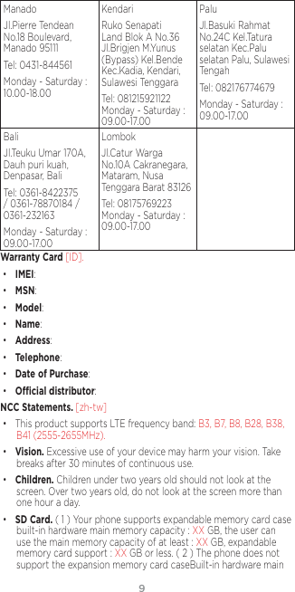 98ManadoJl.Pierre Tendean No.18 Boulevard, Manado 95111Tel: 0431-844561Monday - Saturday : 10.00-18.00KendariRuko Senapati Land Blok A No.36 Jl.Brigjen M.Yunus (Bypass) Kel.Bende Kec.Kadia, Kendari, Sulawesi TenggaraTel: 081215921122 Monday - Saturday : 09.00-17.00PaluJl.Basuki Rahmat No.24C Kel.Tatura selatan Kec.Palu selatan Palu, Sulawesi TengahTel: 082176774679Monday - Saturday : 09.00-17.00BaliJl.Teuku Umar 170A, Dauh puri kuah, Denpasar, BaliTel: 0361-8422375 / 0361-78870184 / 0361-232163Monday - Saturday : 09.00-17.00LombokJl.Catur Warga No.10A Cakranegara, Mataram, Nusa Tenggara Barat 83126Tel: 08175769223 Monday - Saturday : 09.00-17.00Warranty Card [ID]. • IMEI:• MSN:• Model: • Name:• Address:• Telephone: • Date of Purchase: • Ocial distributor:NCC Statements. [zh-tw] • This product supports LTE frequency band: B3, B7, B8, B28, B38, B41 (2555-2655MHz).• Vision. Excessive use of your device may harm your vision. Take breaks after 30 minutes of continuous use.• Children. Children under two years old should not look at the screen. Over two years old, do not look at the screen more than one hour a day.• SD Card. ( 1 ) Your phone supports expandable memory card case built-in hardware main memory capacity : XX GB, the user can use the main memory capacity of at least : XX GB, expandable memory card support : XX GB or less. ( 2 ) The phone does not support the expansion memory card caseBuilt-in hardware main 