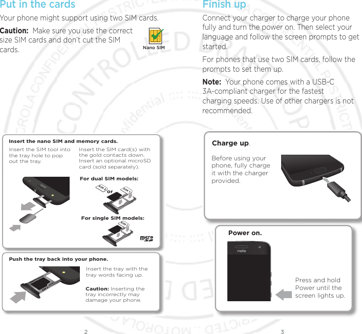 32Put in the cardsYour phone might support using two SIM cards. Caution:  Make sure you use the correct size SIM cards and don’t cut the SIM cards.Nano SIMPush the tray back into your phone.Insert the nano SIM and memory cards. Insert the SIM card(s) with the gold contacts down. Insert an optional microSD card (sold separately).Insert the SIM tool into the tray hole to pop out the tray.For dual SIM models:For single SIM models:Caution: Inserting the tray incorrectly may damage your phone.Insert the tray with the tray words facing up.orSIM 2SIM 1SIM 1Finish upConnect your charger to charge your phone fully and turn the power on. Then select your language and follow the screen prompts to get started.For phones that use two SIM cards, follow the prompts to set them up.Note:  Your phone comes with a USB-C 3A-compliant charger for the fastest charging speeds. Use of other chargers is not recommended. Power on.Press and hold Power until the screen lights up.Before using your phone, fully charge it with the charger provided.Charge up.