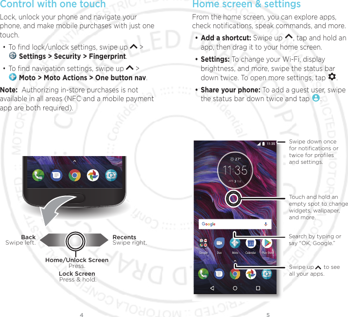 54Control with one touch Lock, unlock your phone and navigate your phone, and make mobile purchases with just one touch.• To ﬁnd lock/unlock settings, swipe up   &gt;  Settings &gt; Security &gt; Fingerprint.• To ﬁnd navigation settings, swipe up   &gt;  Moto &gt; Moto Actions &gt; One button nav.Note:  Authorizing in-store purchases is not available in all areas (NFC and a mobile payment app are both required).Lock Screen Press &amp; hold.Home/Unlock ScreenPress.RecentsSwipe right.BackSwipe left.Home screen &amp; settingsFrom the home screen, you can explore apps, check notiﬁcations, speak commands, and more. • Add a shortcut: Swipe up  , tap and hold an app, then drag it to your home screen. • Settings: To change your Wi-Fi, display brightness, and more, swipe the status bar down twice. To open more settings, tap  .• Share your phone: To add a guest user, swipe the status bar down twice and tap  .$35 78()QQING/QVQ&amp;WQ2NC[5VQTG%CNGPFCTSwipe up      to see all your apps.Search by typing or say &quot;OK, Google.”Swipe down once for notiﬁcations or twice for proﬁles and settings.Touch and hold an empty spot to change widgets, wallpaper, and more.