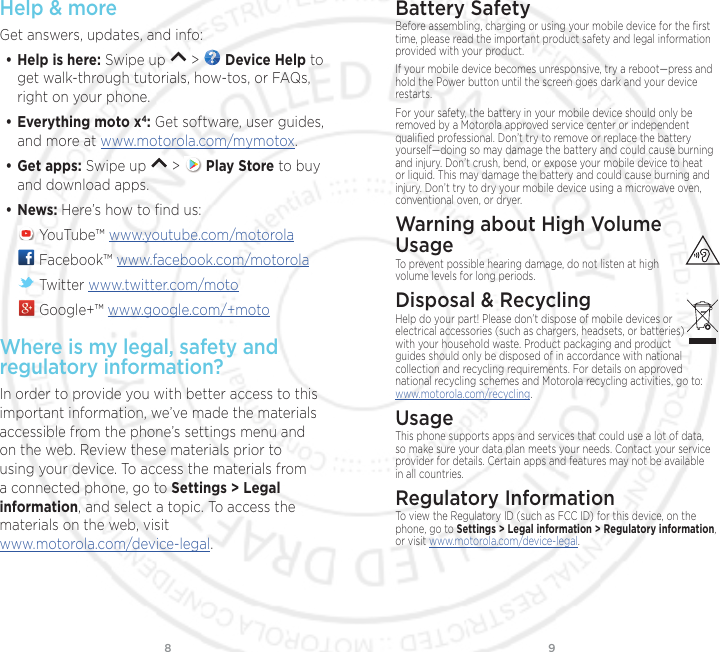 98Help &amp; moreGet answers, updates, and info:• Help is here: Swipe up   &gt;   Device Help to get walk-through tutorials, how-tos, or FAQs, right on your phone.• Everything moto x4: Get software, user guides, and more at www.motorola.com/mymotox.• Get apps: Swipe up   &gt;   Play Store to buy and download apps.• News: Here’s how to ﬁnd us: YouTube™ www.youtube.com/motorola Facebook™ www.facebook.com/motorola  Twitter www.twitter.com/moto Google+™ www.google.com/+motoWhere is my legal, safety and regulatory information?In order to provide you with better access to this important information, we’ve made the materials accessible from the phone’s settings menu and on the web. Review these materials prior to using your device. To access the materials from a connected phone, go to Settings &gt; Legal information, and select a topic. To access the materials on the web, visit www.motorola.com/device-legal. Battery SafetyBefore assembling, charging or using your mobile device for the ﬁrst time, please read the important product safety and legal information provided with your product.If your mobile device becomes unresponsive, try a reboot—press and hold the Power button until the screen goes dark and your device restarts.For your safety, the battery in your mobile device should only be removed by a Motorola approved service center or independent qualiﬁed professional. Don’t try to remove or replace the battery yourself—doing so may damage the battery and could cause burning and injury. Don’t crush, bend, or expose your mobile device to heat or liquid. This may damage the battery and could cause burning and injury. Don’t try to dry your mobile device using a microwave oven, conventional oven, or dryer.Warning about High Volume  UsageTo prevent possible hearing damage, do not listen at high volume levels for long periods.Disposal &amp; RecyclingHelp do your part! Please don’t dispose of mobile devices or electrical accessories (such as chargers, headsets, or batteries) with your household waste. Product packaging and product guides should only be disposed of in accordance with national collection and recycling requirements. For details on approved national recycling schemes and Motorola recycling activities, go to: www.motorola.com/recycling.UsageThis phone supports apps and services that could use a lot of data, so make sure your data plan meets your needs. Contact your service provider for details. Certain apps and features may not be available in all countries.Regulatory InformationTo view the Regulatory ID (such as FCC ID) for this device, on the phone, go to Settings &gt; Legal information &gt; Regulatory information, or visit www.motorola.com/device-legal.