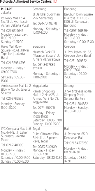 54Motorola Authorized Service Centers: [ID]M-CARE JakartaItc Roxy Mas Lt. 4 No. 18 Jl. Kyai hasyim Ashari, Jakarta PusatTel: 021–6319647 Monday - Saturday : 11.00-19.00 Sunday : 11-15.00SemarangJl. Jendral Sudirman 256, SemarangTel: 024-70148778Monday - Saturday : 10.00-17.00BandungBalubur Town Square (Baltos) Lt. 1 K05 - K06, Jl. Tamansari, BandungTel: 089614618594 Monday - Friday : 10.00-18.00 Saturday : 10.00-15.00Ruko Mall Roxy Square No.A1, Jl.Kyai Tapa No.1, Jakarta BaratTel: 021-56954393Monday - Friday : 09.00-17.00Saturday : 09.00-15.00SurabayaMastech Blok F11 (Maspion Square) Jl. A. Yani 78, SurabayaTel: 031-8477889 ext.1611Monday - Saturday : 11.00-21.00CirebonJl. Pasuketan No. 63, Cirebon, Jawa BaratTel: 0231-209322Monday - Friday : 09.00-17.00 Saturday : 09.00-15.00Ambassador Mall Lt. 2 Blok A No. 37, Jakarta SelatanTel: 021-5762539Monday - Sunday : 11.00-20.00YogyakartaRamai Shopping Mall Lt.2 No.A26, Jl. Ahmad Yani No. 73, YogyakartaTel: 0274-557015Monday - Friday : 10.00-19.00 Saturday : 10.00-17.00 Sunday : 10.00-15.00SerangJl SA tirtayasa no.8a Simpang Pocis, Serang, BantenTel: 0254-204882 Monday - Sunday : 10.00-20.00ITC Cempaka Mas Lt.6 No.H7-H8,  Jl. Letjen Suprapto, Jakarta PusatTel: 021-21480901Monday - Friday :  10.00-19.00 Saturday : 10.00-17.00 Sunday : 10.00-15.00TegalRuko Citraland Blok B No.11, Jl. Sipelem Raya, TegalTel: 0283-340909 Monday - Friday : 08.30-17.30 Saturday : 08.30-17.30BaliJl. Ratna no. 65 D, Denpasar, BaliTel: 021-54375250Monday - Friday : 08.30-16.30Saturday : 08.30-16.30