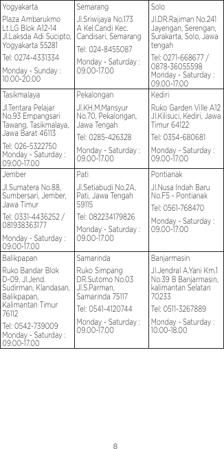 8YogyakartaPlaza Ambarukmo Lt.LG Blok A12-14 Jl.Laksda Adi Sucipto, Yogyakarta 55281Tel: 0274-4331334Monday - Sunday : 10.00-20.00SemarangJl.Sriwijaya No.173 A Kel.Candi Kec.Candisari, SemarangTel: 024-8455087Monday - Saturday : 09.00-17.00SoloJl.DR.Rajiman No.241 Jayengan, Serengan, Surakarta, Solo, Jawa tengahTel: 0271-668677 / 0878-36055598 Monday - Saturday : 09.00-17.00TasikmalayaJl.Tentara Pelajar No.93 Empangsari Tawang, Tasikmalaya, Jawa Barat 46113Tel: 026-5322750 Monday - Saturday : 09.00-17.00PekalonganJl.KH.M.Mansyur No.70, Pekalongan, Jawa TengahTel: 0285-426328Monday - Saturday : 09.00-17.00KediriRuko Garden Ville A12 Jl.Kilisuci, Kediri, Jawa Timur 64122Tel: 0354-680681Monday - Saturday : 09.00-17.00JemberJl.Sumatera No.88, Sumbersari, Jember, Jawa TimurTel: 0331-4436252 / 081938363177Monday - Saturday : 09.00-17.00PatiJl.Setiabudi No.2A, Pati, Jawa Tengah 59115Tel: 082234179826Monday - Saturday : 09.00-17.00PontianakJl.Nusa Indah Baru No.F5 - PontianakTel: 0561-768470Monday - Saturday : 09.00-17.00BalikpapanRuko Bandar Blok D-09, Jl.Jend.Sudirman, Klandasan, Balikpapan, Kalimantan Timur 76112Tel: 0542-739009 Monday - Saturday : 09.00-17.00SamarindaRuko Simpang DR.Sutomo No.03 Jl.S.Parman, Samarinda 75117Tel: 0541-4120744Monday - Saturday : 09.00-17.00BanjarmasinJl.Jendral A.Yani Km.1 No.39 B Banjarmasin, kalimantan Selatan 70233Tel: 0511-3267889Monday - Saturday : 10.00-18.00