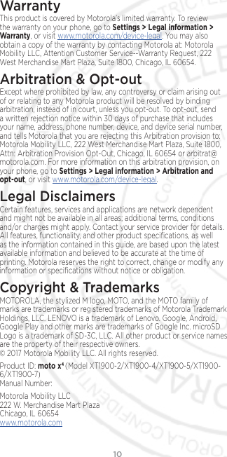 10WarrantyThis product is covered by Motorola’s limited warranty. To review the warranty on your phone, go to Settings &gt; Legal information &gt; Warranty, or visit www.motorola.com/device-legal. You may also obtain a copy of the warranty by contacting Motorola at: Motorola Mobility LLC, Attention Customer Service--Warranty Request, 222 West Merchandise Mart Plaza, Suite 1800, Chicago, IL 60654.Arbitration &amp; Opt-outExcept where prohibited by law, any controversy or claim arising out of or relating to any Motorola product will be resolved by binding arbitration, instead of in court, unless you opt-out. To opt-out, send a written rejection notice within 30 days of purchase that includes your name, address, phone number, device, and device serial number, and tells Motorola that you are rejecting this Arbitration provision to: Motorola Mobility LLC, 222 West Merchandise Mart Plaza, Suite 1800, Attn: Arbitration Provision Opt-Out, Chicago, IL 60654 or arbitrat@motorola.com. For more information on this arbitration provision, on your phone, go to Settings &gt; Legal information &gt; Arbitration and opt-out, or visit www.motorola.com/device-legal. Legal DisclaimersCertain features, services and applications are network dependent and might not be available in all areas; additional terms, conditions and/or charges might apply. Contact your service provider for details. All features, functionality, and other product speciﬁcations, as well as the information contained in this guide, are based upon the latest available information and believed to be accurate at the time of printing. Motorola reserves the right to correct, change or modify any information or speciﬁcations without notice or obligation.Copyright &amp; TrademarksMOTOROLA, the stylized M logo, MOTO, and the MOTO family of marks are trademarks or registered trademarks of Motorola Trademark Holdings, LLC. LENOVO is a trademark of Lenovo. Google, Android, Google Play and other marks are trademarks of Google Inc. microSD Logo is a trademark of SD-3C, LLC. All other product or service names are the property of their respective owners. © 2017 Motorola Mobility LLC. All rights reserved. Product ID: moto x4 (Model XT1900-2/XT1900-4/XT1900-5/XT1900-6/XT1900-7) Manual Number: Motorola Mobility LLC 222 W. Merchandise Mart Plaza Chicago, IL 60654 www.motorola.com