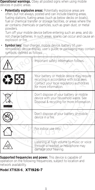 3Operational warnings. Obey all posted signs when using mobile devices in public areas. •Potentially explosive areas: Potentially explosive areas are often, but not always, posted and can include blasting areas, fueling stations, fueling areas (such as below decks on boats), fuel or chemical transfer or storage facilities, or areas where the air contains chemicals or particles, such as grain dust, or metal powders.Turn o your mobile device before entering such an area, and do not charge batteries. In such areas, sparks can occur and cause an explosion or ﬁre.•Symbol key: Your charger, mobile device, battery (if user-removable), device display, user’s guide, or packaging may contain symbols, deﬁned as follows:032374oImportant safety information follows.032375oYour battery or mobile device may require recycling in accordance with local laws. Contact your local regulatory authorities for more information.Don’t dispose of your battery or mobile device with your household waste. See Disposal &amp; recycling for more information.032376oDon’t dispose of your battery or mobile device in a ﬁre.For indoor use only.Listening at high volume to music or voice through a headset or headphone may damage your hearing.Supported frequencies and power. This device is capable of operation on the following frequencies, subject to location and network availability. Model XT1926-6，XT1926-7