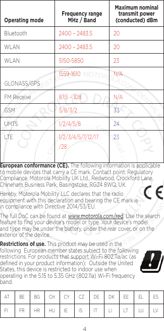 4  Operating mode Frequency range MHz / BandMaximum nominal transmit power (conducted) dBmBluetooth 2400 – 2483.5 20WLAN 2400 – 2483.5 20WLAN 5150-5850 23GLONASS/GPS1559-1610 N/AFM Receive 87.5 – 108 N/AGSM 5/8/3/2 33UMTS 1/2/4/5/8 24LTE 1/2/3/4/5/7/12/17/2823European conformance (CE). The following information is applicable to mobile devices that carry a CE mark. Contact point: Regulatory Compliance, Motorola Mobility UK Ltd., Redwood, Crockford Lane, Chineham Business Park, Basingstoke, RG24 8WQ, UK.Hereby, Motorola Mobility LLC declares that the radio equipment with this declaration and bearing the CE mark is in compliance with Directive 2014/53/EU. The full DoC can be found at www.motorola.com/red. Use the search feature to ﬁnd your device’s model or type. Your device’s model and type may be under the battery, under the rear cover, or on the exterior of the device. Restrictions of use. This product may be used in the  following  European member states subject to the following  restrictions. For products that support Wi-Fi 802.11a/ac (as deﬁned in your product information):  Outside the United States, this device is restricted to indoor use when operating in the 5.15 to 5.35 GHz (802.11a) Wi-Fi frequency band.AT    BE  BG  CH   CY  CZ   DE  DK  EE  EL   ES  FI     FR  HR  HU  IE     IS     IT    LI    LT   LU  LV   