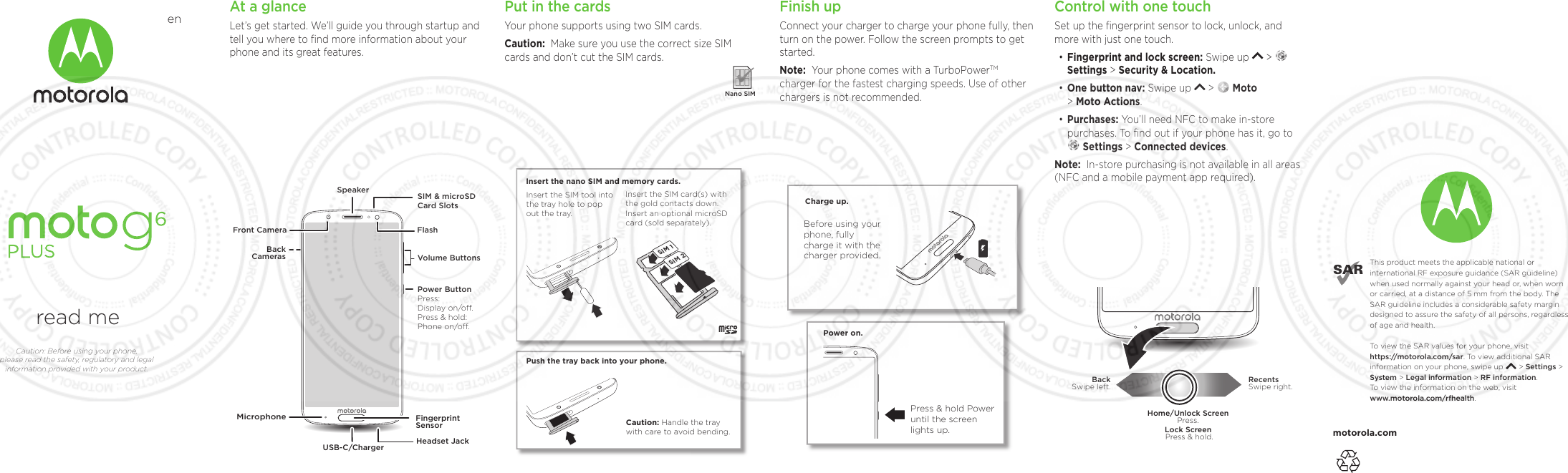 motorola.comThis product meets the applicable national or international RF exposure guidance (SAR guideline) when used normally against your head or, when worn or carried, at a distance of 5 mm from the body. The SAR guideline includes a considerable safety margin designed to assure the safety of all persons, regardless of age and health. To  view the SAR values for your phone, visit https://motorola.com/sar. To  view additional SAR information on your phone, swipe up       &gt; Settings &gt; System &gt; Legal information &gt; RF information. To  view the information on the web, visit www.motorola.com/rfhealth. read meCaution: Before using your phone, please read the safety, regulatory and legal information provided with your product.enAt a glanceLet’s get started. We’ll guide you through startup and tell you where to ﬁnd more information about your phone and its great features.Volume ButtonsFlashSIM &amp; microSDCard SlotsFront CameraSpeakerPower ButtonPress:Display on/o.Press &amp; hold:Phone on/o.BackCamerasMicrophoneUSB-C/ChargerFingerprintSensorHeadset Jack Finish upConnect your charger to charge your phone fully, then turn on the power. Follow the screen prompts to get started.Note:  Your phone comes with a TurboPowerTM charger for the fastest charging speeds. Use of other chargers is not recommended. Power on.Press &amp; hold Power until the screen lights up.Charge up.Before using your phone, fully charge it with the charger provided.Put in the cardsYour phone supports using two SIM cards.Caution:  Make sure you use the correct size SIM cards and don’t cut the SIM cards.  Nano SIMSIM 2SIM 1Push the tray back into your phone.Insert the nano SIM and memory cards. Insert the SIM card(s) with the gold contacts down. Insert an optional microSD card (sold separately).Insert the SIM tool into the tray hole to pop out the tray.Caution: Handle the tray with care to avoid bending. When you update the front and back master cover ﬁles to your product, be sure to rename the ﬁle for your project. For non-removable battery and non-removable cover devices, click the “eye” icon on the Conditional Text dialog next to “Removable Back Cover Only” and “Removable Battery”.Control with one touchSet up the ﬁngerprint sensor to lock, unlock, and more with just one touch. •Fingerprint and lock screen: Swipe up   &gt; Settings &gt; Security &amp; Location.•One button nav: Swipe up   &gt;   Moto&gt; Moto Actions.• Purchases: You’ll need NFC to make in-store purchases. To ﬁnd out if your phone has it, go to Settings &gt; Connected devices. Note:  In-store purchasing is not available in all areas (NFC and a mobile payment app required).RecentsSwipe right.BackSwipe left.Home/Unlock ScreenPress.Lock Screen Press &amp; hold.