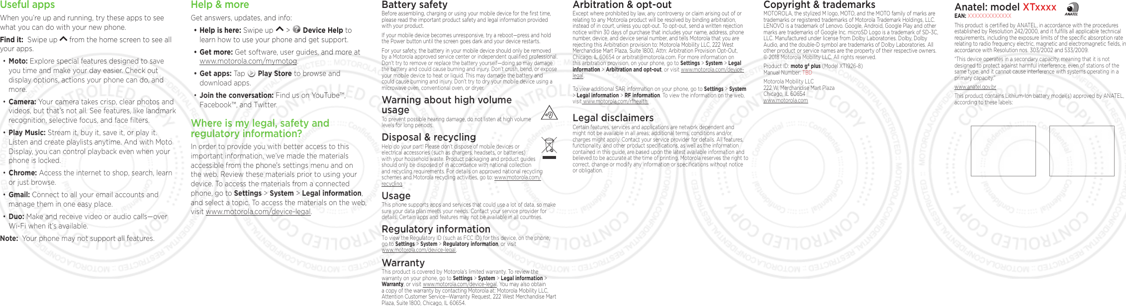 Copyright &amp; trademarksMOTOROLA, the stylized M logo, MOTO, and the MOTO family of marks are trademarks or registered trademarks of Motorola Trademark Holdings, LLC. LENOVO is a trademark of Lenovo. Google, Android, Google Play and other marks are trademarks of Google Inc. microSD Logo is a trademark of SD-3C, LLC. Manufactured under license from Dolby Laboratories. Dolby, Dolby Audio, and the double-D symbol are trademarks of Dolby Laboratories. All other product or service names are the property of their respective owners.  © 2018 Motorola Mobility LLC. All rights reserved. Product ID: moto g6 plus (Model XT1926-8) Manual Number: TBDMotorola Mobility LLC 222 W. Merchandise Mart Plaza Chicago, IL 60654 www.motorola.comHelp &amp; moreGet answers, updates, and info:• Help is here: Swipe up   &gt;   Device Help to learn how to use your phone and get support.• Get more: Get software, user guides, and more at www.motorola.com/mymotog.• Get apps: Tap   Play Store to browse and download apps.•Join the conversation: Find us on YouTube™, Facebook™, and Twitter. Where is my legal, safety and regulatory information?In order to provide you with better access to this important information, we’ve made the materials accessible from the phone’s settings menu and on the web. Review these materials prior to using your device. To access the materials from a connected phone, go to Settings &gt; System &gt; Legal information, and select a topic. To access the materials on the web, visit www.motorola.com/device-legal.Battery safetyBefore assembling, charging or using your mobile device for the ﬁrst time, please read the important product safety and legal information provided with your product.If your mobile device becomes unresponsive, try a reboot—press and hold the Power button until the screen goes dark and your device restarts.For your safety, the battery in your mobile device should only be removed by a Motorola approved service center or independent qualiﬁed professional. Don’t try to remove or replace the battery yourself—doing so may damage the battery and could cause burning and injury. Don’t crush, bend, or expose your mobile device to heat or liquid. This may damage the battery and could cause burning and injury. Don’t try to dry your mobile device using a microwave oven, conventional oven, or dryer.Warning about high volume  usageTo prevent possible hearing damage, do not listen at high volume levels for long periods.Disposal &amp; recyclingHelp do your part! Please don’t dispose of mobile devices or electrical accessories (such as chargers, headsets, or batteries) with your household waste. Product packaging and product guides should only be disposed of in accordance with national collection and recycling requirements. For details on approved national recycling schemes and Motorola recycling activities, go to: www.motorola.com/recycling.UsageThis phone supports apps and services that could use a lot of data, so make sure your data plan meets your needs. Contact your service provider for details. Certain apps and features may not be available in all countries.Regulatory informationTo view the Regulatory ID (such as FCC ID) for this device, on the phone, go to Settings &gt;  System &gt; Regulatory information, or visit www.motorola.com/device-legal.WarrantyThis product is covered by Motorola’s limited warranty. To review the warranty on your phone, go to Settings &gt; System &gt; Legal information &gt; Warranty, or visit www.motorola.com/device-legal. You may also obtain a copy of the warranty by contacting Motorola at: Motorola Mobility LLC, Attention Customer Service--Warranty Request, 222 West Merchandise Mart Plaza, Suite 1800, Chicago, IL 60654.Arbitration &amp; opt-outExcept where prohibited by law, any controversy or claim arising out of or relating to any Motorola product will be resolved by binding arbitration, instead of in court, unless you opt-out. To opt-out, send a written rejection notice within 30 days of purchase that includes your name, address, phone number, device, and device serial number, and tells Motorola that you are rejecting this Arbitration provision to: Motorola Mobility LLC, 222 West Merchandise Mart Plaza, Suite 1800, Attn: Arbitration Provision Opt-Out, Chicago, IL 60654 or arbitrat@motorola.com. For more information on this arbitration provision, on your phone, go to Settings &gt; System &gt; Legal information &gt; Arbitration and opt-out, or visit www.motorola.com/device-legal. To view additional SAR information on your phone, go to Settings &gt; System &gt; Legal information &gt; RF information. To view the information on the web, visit www.motorola.com/rfhealth.Legal disclaimersCertain features, services and applications are network dependent and might not be available in all areas; additional terms, conditions and/or charges might apply. Contact your service provider for details. All features, functionality, and other product speciﬁcations, as well as the information contained in this guide, are based upon the latest available information and believed to be accurate at the time of printing. Motorola reserves the right to correct, change or modify any information or speciﬁcations without notice or obligation.Useful appsWhen you’re up and running, try these apps to see what you can do with your new phone. Find it:  Swipe up   from the home screen to see all your apps.• Moto: Explore special features designed to save you time and make your day easier. Check out display options, actions your phone can do, and more. • Camera: Your camera takes crisp, clear photos and videos, but that’s not all. See features, like landmark recognition, selective focus, and face ﬁlters.• Play Music: Stream it, buy it, save it, or play it. Listen and create playlists anytime. And with Moto Display, you can control playback even when your phone is locked. • Chrome: Access the internet to shop, search, learn or just browse.• Gmail: Connect to all your email accounts and manage them in one easy place.• Duo: Make and receive video or audio calls—over Wi-Fi when it’s available. Note:  Your phone may not support all features.Anatel: model XTxxxxEAN: XXXXXXXXXXXXXThis product is certiﬁed by ANATEL, in accordance with the procedures established by Resolution 242/2000, and it fulﬁlls all applicable technical requirements, including the exposure limits of the speciﬁc absorption rate relating to radio frequency electric, magnetic and electromagnetic ﬁelds, in accordance with Resolution nos. 303/2002 and 533/2009. “This device operates in a secondary capacity, meaning that it is not designed to protect against harmful interference, even of stations of the same type, and it cannot cause interference with systems operating in a primary capacity.”www.anatel.gov.brThis product contains Lithium-Ion battery model(s) approved by ANATEL, according to these labels: