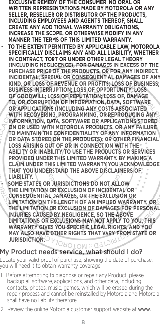 8EXCLUSIVE REMEDY OF THE CONSUMER. NO ORAL OR WRITTEN REPRESENTATIONS MADE BY MOTOROLA OR ANY SELLER, RESELLER OR DISTRIBUTOR OF THE PRODUCTS, INCLUDING EMPLOYEES AND AGENTS THEREOF, SHALL CREATE ANY ADDITIONAL WARRANTY OBLIGATIONS, INCREASE THE SCOPE, OR OTHERWISE MODIFY IN ANY MANNER THE TERMS OF THIS LIMITED WARRANTY.•TO THE EXTENT PERMITTED BY APPLICABLE LAW, MOTOROLA SPECIFICALLY DISCLAIMS ANY AND ALL LIABILITY, WHETHER IN CONTRACT, TORT OR UNDER OTHER LEGAL THEORY (INCLUDING NEGLIGENCE), FOR DAMAGES IN EXCESS OF THE PURCHASE PRICE OF THE PRODUCTS, OR FOR ANY INDIRECT, INCIDENTAL, SPECIAL OR CONSEQUENTIAL DAMAGES OF ANY KIND, OR LOSS OF REVENUE OR PROFITS; LOSS OF BUSINESS; BUSINESS INTERRUPTION; LOSS OF OPPORTUNITY; LOSS OF GOODWILL; LOSS OF REPUTATION; LOSS OF, DAMAGE TO, OR CORRUPTION OF INFORMATION, DATA, SOFTWARE OR APPLICATIONS (INCLUDING ANY COSTS ASSOCIATED WITH RECOVERING, PROGRAMMING, OR REPRODUCING ANY INFORMATION, DATA, SOFTWARE OR APPLICATIONS STORED ON OR USED WITH MOTOROLA PRODUCTS, OR ANY FAILURE TO MAINTAIN THE CONFIDENTIALITY OF ANY INFORMATION OR DATA STORED ON THE PRODUCTS); OR OTHER FINANCIAL LOSS ARISING OUT OF OR IN CONNECTION WITH THE ABILITY OR INABILITY TO USE THE PRODUCTS OR SERVICES PROVIDED UNDER THIS LIMITED WARRANTY. BY MAKING A CLAIM UNDER THIS LIMITED WARRANTY YOU ACKNOWLEDGE THAT YOU UNDERSTAND THE ABOVE DISCLAIMERS OF LIABILITY.•SOME STATES OR JURISDICTIONS DO NOT ALLOW THE LIMITATION OR EXCLUSION OF INCIDENTAL OR CONSEQUENTIAL DAMAGES, OR THE EXCLUSION OR LIMITATION ON THE LENGTH OF AN IMPLIED WARRANTY, OR THE LIMITATION OR EXCLUSION OF DAMAGES FOR PERSONAL INJURIES CAUSED BY NEGLIGENCE, SO THE ABOVE LIMITATIONS OR EXCLUSIONS MAY NOT APPLY TO YOU. THIS WARRANTY GIVES YOU SPECIFIC LEGAL RIGHTS, AND YOU MAY ALSO HAVE OTHER RIGHTS THAT VARY FROM STATE OR JURISDICTION.My Product needs service, what should I do? Locate your valid proof of purchase, showing the date of purchase, you will need it to obtain warranty coverage. 1. Before attempting to diagnose or repair any Product, please backup all software, applications, and other data, including contacts, photos, music, games, which will be erased during the repair process and cannot be reinstalled by Motorola and Motorola shall have no liability therefore.2. Review the online Motorola customer support website at www.