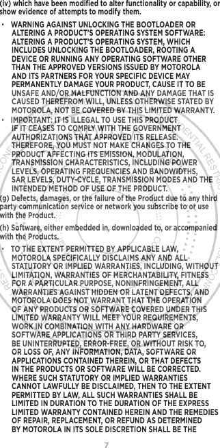 7(iv) which have been modiﬁed to alter functionality or capability, or show evidence of attempts to modify them.• WARNING AGAINST UNLOCKING THE BOOTLOADER OR ALTERING A PRODUCT’S OPERATING SYSTEM SOFTWARE: ALTERING A PRODUCT’S OPERATING SYSTEM, WHICH INCLUDES UNLOCKING THE BOOTLOADER, ROOTING A DEVICE OR RUNNING ANY OPERATING SOFTWARE OTHER THAN THE APPROVED VERSIONS ISSUED BY MOTOROLA AND ITS PARTNERS FOR YOUR SPECIFIC DEVICE MAY PERMANENTLY DAMAGE YOUR PRODUCT, CAUSE IT TO BE UNSAFE AND/OR MALFUNCTION AND ANY DAMAGE THAT IS CAUSED THEREFROM WILL, UNLESS OTHERWISE STATED BY MOTOROLA, NOT BE COVERED BY THIS LIMITED WARRANTY.• IMPORTANT: IT IS ILLEGAL TO USE THIS PRODUCT IF IT CEASES TO COMPLY WITH THE GOVERNMENT AUTHORIZATIONS THAT APPROVED ITS RELEASE. THEREFORE, YOU MUST NOT MAKE CHANGES TO THE PRODUCT AFFECTING ITS EMISSION, MODULATION, TRANSMISSION CHARACTERISTICS, INCLUDING POWER LEVELS, OPERATING FREQUENCIES AND BANDWIDTHS, SAR LEVELS, DUTY-CYCLE, TRANSMISSION MODES AND THE INTENDED METHOD OF USE OF THE PRODUCT.(g) Defects, damages, or the failure of the Product due to any third party communication service or network you subscribe to or use with the Product.(h) Software, either embedded in, downloaded to, or accompanied with the Products.• TO THE EXTENT PERMITTED BY APPLICABLE LAW, MOTOROLA SPECIFICALLY DISCLAIMS ANY AND ALL STATUTORY OR IMPLIED WARRANTIES, INCLUDING, WITHOUT LIMITATION, WARRANTIES OF MERCHANTABILITY, FITNESS FOR A PARTICULAR PURPOSE, NONINFRINGEMENT, ALL WARRANTIES AGAINST HIDDEN OR LATENT DEFECTS, AND MOTOROLA DOES NOT WARRANT THAT THE OPERATION OF ANY PRODUCTS OR SOFTWARE COVERED UNDER THIS LIMITED WARRANTY WILL MEET YOUR REQUIREMENTS, WORK IN COMBINATION WITH ANY HARDWARE OR SOFTWARE APPLICATIONS OR THIRD PARTY SERVICES, BE UNINTERRUPTED, ERROR-FREE, OR WITHOUT RISK TO, OR LOSS OF, ANY INFORMATION, DATA, SOFTWARE OR APPLICATIONS CONTAINED THEREIN, OR THAT DEFECTS IN THE PRODUCTS OR SOFTWARE WILL BE CORRECTED. WHERE SUCH STATUTORY OR IMPLIED WARRANTIES CANNOT LAWFULLY BE DISCLAIMED, THEN TO THE EXTENT PERMITTED BY LAW, ALL SUCH WARRANTIES SHALL BE LIMITED IN DURATION TO THE DURATION OF THE EXPRESS LIMITED WARRANTY CONTAINED HEREIN AND THE REMEDIES OF REPAIR, REPLACEMENT, OR REFUND AS DETERMINED BY MOTOROLA IN ITS SOLE DISCRETION SHALL BE THE 