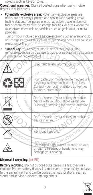 3objects such as keys or coins.Operational warnings. Obey all posted signs when using mobile devices in public areas. •Potentially explosive areas: Potentially explosive areas are often, but not always, posted and can include blasting areas, fueling stations, fueling areas (such as below decks on boats), fuel or chemical transfer or storage facilities, or areas where the air contains chemicals or particles, such as grain dust, or metal powders.Turn o your mobile device before entering such an area, and do not charge batteries. In such areas, sparks can occur and cause an explosion or ﬁre.•Symbol key: Your charger, mobile device, battery (if user-removable), device display, user’s guide, or packaging may contain symbols, deﬁned as follows:032374oImportant safety information follows.032375oYour battery or mobile device may require recycling in accordance with local laws. Contact your local regulatory authorities for more information.Don’t dispose of your battery or mobile device with your household waste. See Disposal &amp; recycling for more information.032376oDon’t dispose of your battery or mobile device in a ﬁre.For indoor use only.Listening at high volume to music or voice through a headset or headphone may damage your hearing.Disposal &amp; recycling: [pt-BR] Battery recycling. Do not dispose of batteries in a ﬁre; they may explode. Proper battery disposal is important to your safety and also to the environment and can be done at various locations, such as stores and service providers, among others.