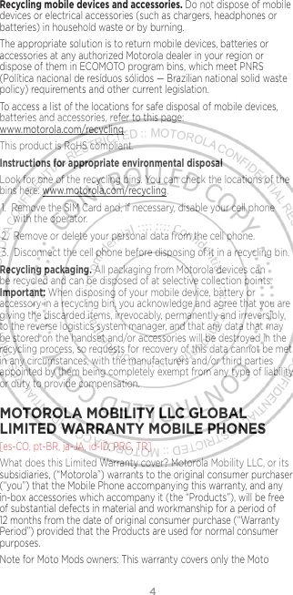 4Recycling mobile devices and accessories. Do not dispose of mobile devices or electrical accessories (such as chargers, headphones or batteries) in household waste or by burning.The appropriate solution is to return mobile devices, batteries or accessories at any authorized Motorola dealer in your region or dispose of them in ECOMOTO program bins, which meet PNRS (Política nacional de resíduos sólidos — Brazilian national solid waste policy) requirements and other current legislation.To access a list of the locations for safe disposal of mobile devices, batteries and accessories, refer to this page: www.motorola.com/recycling.This product is RoHS compliant.Instructions for appropriate environmental disposalLook for one of the recycling bins. You can check the locations of the bins here: www.motorola.com/recycling.1.  Remove the SIM Card and, if necessary, disable your cell phone with the operator. 2.  Remove or delete your personal data from the cell phone.3.  Disconnect the cell phone before disposing of it in a recycling bin.Recycling packaging. All packaging from Motorola devices can be recycled and can be disposed of at selective collection points. Important: When disposing of your mobile device, battery or accessory in a recycling bin, you acknowledge and agree that you are giving the discarded items, irrevocably, permanently and irreversibly, to the reverse logistics system manager, and that any data that may be stored on the handset and/or accessories will be destroyed in the recycling process, so requests for recovery of this data cannot be met in any circumstances, with the manufacturers and/or third parties appointed by them being completely exempt from any type of liability or duty to provide compensation.MOTOROLA MOBILITY LLC GLOBAL LIMITED WARRANTY MOBILE PHONES [es-CO, pt-BR, ja-JA, id-ID, PRC, TR]What does this Limited Warranty cover? Motorola Mobility LLC, or its subsidiaries, (“Motorola”) warrants to the original consumer purchaser (“you”) that the Mobile Phone accompanying this warranty, and any in-box accessories which accompany it (the “Products”), will be free of substantial defects in material and workmanship for a period of 12 months from the date of original consumer purchase (“Warranty Period”) provided that the Products are used for normal consumer purposes. Note for Moto Mods owners: This warranty covers only the Moto 