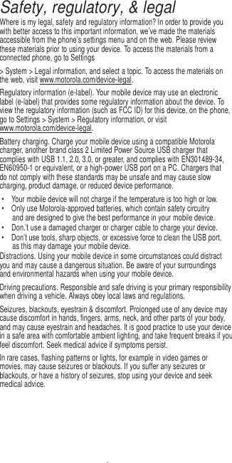 1  Safety, regulatory, &amp; legal Where is my legal, safety and regulatory information? In order to provide you with better access to this important information, we’ve made the materials accessible from the phone’s settings menu and on the web. Please review these materials prior to using your device. To access the materials from a connected phone, go to Settings &gt; System &gt; Legal information, and select a topic. To access the materials on the web, visit www.motorola.com/device-legal. Regulatory information (e-label). Your mobile device may use an electronic label (e-label) that provides some regulatory information about the device. To view the regulatory information (such as FCC ID) for this device, on the phone, go to Settings &gt; System &gt; Regulatory information, or visit www.motorola.com/device-legal. Battery charging. Charge your mobile device using a compatible Motorola charger, another brand class 2 Limited Power Source USB charger that complies with USB 1.1, 2.0, 3.0, or greater, and complies with EN301489-34, EN60950-1 or equivalent, or a high-power USB port on a PC. Chargers that do not comply with these standards may be unsafe and may cause slow charging, product damage, or reduced device performance. •  Your mobile device will not charge if the temperature is too high or low. •  Only use Motorola-approved batteries, which contain safety circuitry and are designed to give the best performance in your mobile device. • Don.’t use a damaged charger or charger cable to charge your device. • Don’t use tools, sharp objects, or excessive force to clean the USB port, as this may damage your mobile device. Distractions. Using your mobile device in some circumstances could distract you and may cause a dangerous situation. Be aware of your surroundings and environmental hazards when using your mobile device. Driving precautions. Responsible and safe driving is your primary responsibility when driving a vehicle. Always obey local laws and regulations. Seizures, blackouts, eyestrain &amp; discomfort. Prolonged use of any device may cause discomfort in hands, fingers, arms, neck, and other parts of your body, and may cause eyestrain and headaches. It is good practice to use your device in a safe area with comfortable ambient lighting, and take frequent breaks if you feel discomfort. Seek medical advice if symptoms persist. In rare cases, flashing patterns or lights, for example in video games or movies, may cause seizures or blackouts. If you suffer any seizures or blackouts, or have a history of seizures, stop using your device and seek medical advice. 