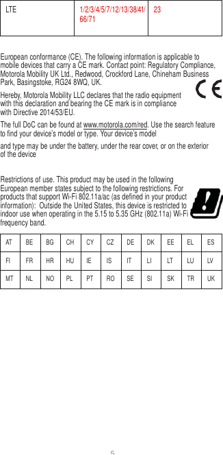 5  LTE 1/2/3/4/5/7/12/13/38/41/66/71 23  European conformance (CE). The following information is applicable to mobile devices that carry a CE mark. Contact point: Regulatory Compliance, Motorola Mobility UK Ltd., Redwood, Crockford Lane, Chineham Business Park, Basingstoke, RG24 8WQ, UK. Hereby, Motorola Mobility LLC declares that the radio equipment with this declaration and bearing the CE mark is in compliance with Directive 2014/53/EU. The full DoC can be found at www.motorola.com/red. Use the search feature to find your device’s model or type. Your device’s model and type may be under the battery, under the rear cover, or on the exterior of the device  Restrictions of use. This product may be used in the following European member states subject to the following restrictions. For products that support Wi-Fi 802.11a/ac (as defined in your product information):  Outside the United States, this device is restricted to indoor use when operating in the 5.15 to 5.35 GHz (802.11a) Wi-Fi frequency band.  AT BE BG CH CY CZ DE DK EE EL ES FI FR HR HU IE IS IT LI LT LU LV MT NL NO PL PT RO SE SI SK TR UK 