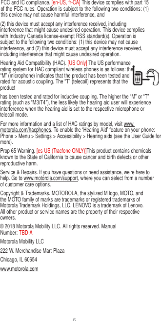 6  FCC and IC compliance. [en-US, fr-CA] This device complies with part 15 of the FCC rules. Operation is subject to the following two conditions: (1) this device may not cause harmful interference, and (2) this device must accept any interference received, including interference that might cause undesired operation. This device complies with Industry Canada license-exempt RSS standard(s). Operation is subject to the following two conditions: (1) this device may not cause interference, and (2) this device must accept any interference received, including interference that might cause undesired operation. Hearing Aid Compatibility (HAC). [US Only] The US performance rating system for HAC compliant wireless phones is as follows: the “M” (microphone) indicates that the product has been tested and rated for acoustic coupling. The “T” (telecoil) represents that the product has been tested and rated for inductive coupling. The higher the “M” or “T” rating (such as “M3/T4”), the less likely the hearing aid user will experience interference when the hearing aid is set to the respective microphone or telecoil mode. For more information and a list of HAC ratings by model, visit www. motorola.com/hacphones. To enable the ‘Hearing Aid’ feature on your phone: Phone &gt; Menu &gt; Settings &gt; Accessibility &gt; Hearing aids (see the User Guide for more). Prop 65 Warning. [es-US (Tracfone ONLY)]This product contains chemicals known to the State of California to cause cancer and birth defects or other reproductive harm. Service &amp; Repairs. If you have questions or need assistance, we’re here to help. Go to www.motorola.com/support, where you can select from a number of customer care options. Copyright &amp; Trademarks. MOTOROLA, the stylized M logo, MOTO, and the MOTO family of marks are trademarks or registered trademarks of Motorola Trademark Holdings, LLC. LENOVO is a trademark of Lenovo. All other product or service names are the property of their respective owners. © 2018 Motorola Mobility LLC. All rights reserved. Manual Number: TBD-A Motorola Mobility LLC 222 W. Merchandise Mart Plaza Chicago, IL 60654 www.motorola.com 