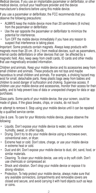 2   Medical devices. If you use an implantable pacemaker or defibrillator, or other medical device, consult your healthcare provider and the device manufacturer’s directions before using this mobile device. If you use a pacemaker or defibrillator, the FCC recommends that you observe the following precautions: •  ALWAYS keep the mobile device more than 20 centimeters (8 inches) from the pacemaker or defibrillator. •  Use the ear opposite the pacemaker or defibrillator to minimize the potential for interference. •  Turn OFF the mobile device immediately if you have any reason to suspect that interference is taking place. Important: Some products contain magnets. Always keep products with magnets more than 20 cm. (8 in.) from medical devices, such as pacemakers, internal cardio defibrillators or other devices that can  be affected by a magnetic field. Also, keep away from credit cards, ID cards and other media that use magnetically encoded information. Children and animals. Keep your mobile device and its accessories away from small children and animals. These products are not toys and maybe hazardous to small children and animals. For example, a choking hazard may exist for small, detachable parts. Keep plastic bags away from babies and children to avoid danger of suffocation and choking. Supervise access. If children use your mobile device and accessories, monitor their access for their safety, and to help prevent loss of data or unexpected charges for data or app purchases. Glass parts. Some parts of your mobile device, like your screen, could be made of glass. If the glass breaks, chips, or cracks, do not touch or attempt to remove it. Stop using your mobile device until it can be repaired by a qualified service center. Use &amp; care. To care for your Motorola mobile device, please observe the following: •  Liquids. Don’t expose your mobile device to water, rain, extreme humidity, sweat, or other liquids. •  Drying. Don’t try to dry your mobile device using a microwave oven, conventional oven, or dryer. •  Extreme heat or cold. Don’t store, charge, or use your mobile device in extreme heat or cold. • Dust and dirt. Don’t expose your mobile device to dust, dirt, sand, food, or similar materials. •  Cleaning. To clean your mobile device, use only a dry soft cloth. Don’t use chemicals or compressed air. •  Shock and vibration. Don’t drop your mobile device or expose it to strong vibration. •  Protection. To help protect your mobile device, always make sure that any available connectors, compartments and removable covers are closed and secure, and avoid carrying it with hard objects such as keys or coins. 