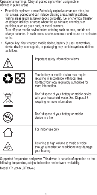 3   Operational warnings. Obey all posted signs when using mobile devices in public areas. •  Potentially explosive areas: Potentially explosive areas are often, but not always, posted and can include blasting areas, fueling stations, fueling areas (such as below decks on boats), fuel or chemical transfer or storage facilities, or areas where the air contains chemicals or particles, such as grain dust, or metal powders. Turn off your mobile device before entering such an area, and do not charge batteries. In such areas, sparks can occur and cause an explosion or fire. •  Symbol key: Your charger, mobile device, battery (if user- removable), device display, user’s guide, or packaging may contain symbols, defined as follows:   Important safety information follows.  Your battery or mobile device may require recycling in accordance with local laws. Contact your local regulatory authorities for more information.  Don’t dispose of your battery or mobile device with your household waste. See Disposal &amp; recycling for more information.  Don’t dispose of your battery or mobile device in a fire.  For indoor use only.  Listening at high volume to music or voice through a headset or headphone may damage your hearing. Supported frequencies and power. This device is capable of operation on the following frequencies, subject to location and network availability. Model XT1924-6, ,XT1924-8 