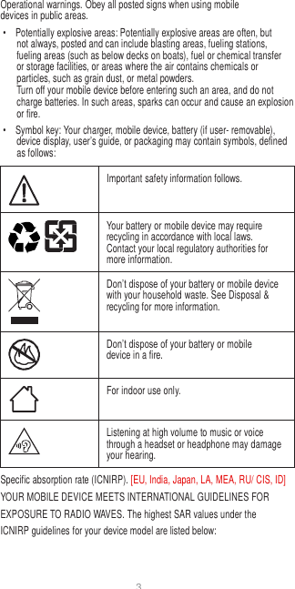 3   Operational warnings. Obey all posted signs when using mobile devices in public areas. •  Potentially explosive areas: Potentially explosive areas are often, but not always, posted and can include blasting areas, fueling stations, fueling areas (such as below decks on boats), fuel or chemical transfer or storage facilities, or areas where the air contains chemicals or particles, such as grain dust, or metal powders. Turn off your mobile device before entering such an area, and do not charge batteries. In such areas, sparks can occur and cause an explosion or fire. •  Symbol key: Your charger, mobile device, battery (if user- removable), device display, user’s guide, or packaging may contain symbols, defined as follows:   Important safety information follows.  Your battery or mobile device may require recycling in accordance with local laws. Contact your local regulatory authorities for more information.  Don’t dispose of your battery or mobile device with your household waste. See Disposal &amp; recycling for more information.  Don’t dispose of your battery or mobile device in a fire.  For indoor use only.  Listening at high volume to music or voice through a headset or headphone may damage your hearing. Specific absorption rate (ICNIRP). [EU, India, Japan, LA, MEA, RU/ CIS, ID] YOUR MOBILE DEVICE MEETS INTERNATIONAL GUIDELINES FOR EXPOSURE TO RADIO WAVES. The highest SAR values under the ICNIRP guidelines for your device model are listed below: 