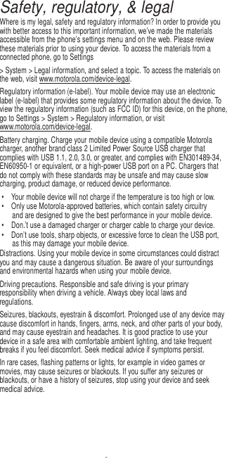 1  Safety, regulatory, &amp; legal Where is my legal, safety and regulatory information? In order to provide you with better access to this important information, we’ve made the materials accessible from the phone’s settings menu and on the web. Please review these materials prior to using your device. To access the materials from a connected phone, go to Settings &gt; System &gt; Legal information, and select a topic. To access the materials on the web, visit www.motorola.com/device-legal. Regulatory information (e-label). Your mobile device may use an electronic label (e-label) that provides some regulatory information about the device. To view the regulatory information (such as FCC ID) for this device, on the phone, go to Settings &gt; System &gt; Regulatory information, or visit www.motorola.com/device-legal. Battery charging. Charge your mobile device using a compatible Motorola charger, another brand class 2 Limited Power Source USB charger that complies with USB 1.1, 2.0, 3.0, or greater, and complies with EN301489-34, EN60950-1 or equivalent, or a high-power USB port on a PC. Chargers that do not comply with these standards may be unsafe and may cause slow charging, product damage, or reduced device performance. •  Your mobile device will not charge if the temperature is too high or low. •  Only use Motorola-approved batteries, which contain safety circuitry and are designed to give the best performance in your mobile device. • Don.’t use a damaged charger or charger cable to charge your device. • Don’t use tools, sharp objects, or excessive force to clean the USB port, as this may damage your mobile device. Distractions. Using your mobile device in some circumstances could distract you and may cause a dangerous situation. Be aware of your surroundings and environmental hazards when using your mobile device. Driving precautions. Responsible and safe driving is your primary responsibility when driving a vehicle. Always obey local laws and regulations. Seizures, blackouts, eyestrain &amp; discomfort. Prolonged use of any device may cause discomfort in hands, fingers, arms, neck, and other parts of your body, and may cause eyestrain and headaches. It is good practice to use your device in a safe area with comfortable ambient lighting, and take frequent breaks if you feel discomfort. Seek medical advice if symptoms persist. In rare cases, flashing patterns or lights, for example in video games or movies, may cause seizures or blackouts. If you suffer any seizures or blackouts, or have a history of seizures, stop using your device and seek medical advice. 