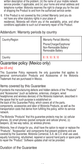 10   written description of the problem; (iii) the name of your mobile network service provider, if applicable; and (iv) your home and email address and telephone number. Motorola reserves the right to charge you for the cost of shipping the Product to and from the authorized service center. 6.  If the Product is not covered by this Limited Warranty (and you do not have any other statutory rights in your place of residence), Motorola  will  inform  you  of the  availability, price,  and  other conditions applicable to such out-of-warranty repair of the Product.  Addendum: Warranty periods by country  Country/Region Warranty Period (Months) Phone/Charger/Earphone/ Non-Removable Battery/ Removable Battery Country X / X / X / X / X Guarantee policy (Mexico only) [es-US only] This  Guarantee  Policy  represents  the  only  guarantee  that  applies  to personal  communication  Products  and  Accessories  of  the  Motorola Trademark that are purchased in Mexico.  Items covered by this Guarantee It protects the manufacturing defects and hidden defects of the “Products” and “Accessories” (such as batteries, antennas, chargers, wired headphones and wireless devices) of the Motorola trademark, described in the space that for such purpose is established on the back of this Guarantee Policy, which covers all of the parts, components, accessories and labor of Motorola Products, as well as the transportation costs that derive from fulfilling this policy, within its service network. The Motorola “Products” that this guarantee protects may be: (a) cellular phones, (b) smart phones (pocket computer and cellular phone), (c) beepers, (d) two-way radios, (e) wireless phones. Motorola, free of charge for you, shall have the option to repair or replace the “Products”, “Accessories” and components that present problems and are covered by the Guarantee. Motorola Comercial, S.A. de C.V. shall use used, equally functioning, refurbished, repaired or second hand parts or spare parts to repair the “Product.” Software updates shall not be provided.  Duration of the Guarantee 