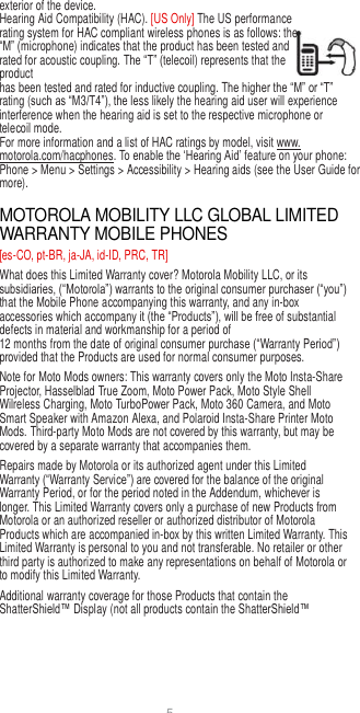 5  exterior of the device. Hearing Aid Compatibility (HAC). [US Only] The US performance rating system for HAC compliant wireless phones is as follows: the “M” (microphone) indicates that the product has been tested and rated for acoustic coupling. The “T” (telecoil) represents that the product has been tested and rated for inductive coupling. The higher the “M” or “T” rating (such as “M3/T4”), the less likely the hearing aid user will experience interference when the hearing aid is set to the respective microphone or telecoil mode. For more information and a list of HAC ratings by model, visit www. motorola.com/hacphones. To enable the ‘Hearing Aid’ feature on your phone: Phone &gt; Menu &gt; Settings &gt; Accessibility &gt; Hearing aids (see the User Guide for more).  MOTOROLA MOBILITY LLC GLOBAL LIMITED WARRANTY MOBILE PHONES [es-CO, pt-BR, ja-JA, id-ID, PRC, TR] What does this Limited Warranty cover? Motorola Mobility LLC, or its subsidiaries, (“Motorola”) warrants to the original consumer purchaser (“you”) that the Mobile Phone accompanying this warranty, and any in-box accessories which accompany it (the “Products”), will be free of substantial defects in material and workmanship for a period of 12 months from the date of original consumer purchase (“Warranty Period”) provided that the Products are used for normal consumer purposes. Note for Moto Mods owners: This warranty covers only the Moto Insta-Share Projector, Hasselblad True Zoom, Moto Power Pack, Moto Style Shell Wilreless Charging, Moto TurboPower Pack, Moto 360 Camera, and Moto Smart Speaker with Amazon Alexa, and Polaroid Insta-Share Printer Moto Mods. Third-party Moto Mods are not covered by this warranty, but may be covered by a separate warranty that accompanies them. Repairs made by Motorola or its authorized agent under this Limited Warranty (“Warranty Service”) are covered for the balance of the original Warranty Period, or for the period noted in the Addendum, whichever is longer. This Limited Warranty covers only a purchase of new Products from Motorola or an authorized reseller or authorized distributor of Motorola Products which are accompanied in-box by this written Limited Warranty. This Limited Warranty is personal to you and not transferable. No retailer or other third party is authorized to make any representations on behalf of Motorola or to modify this Limited Warranty. Additional warranty coverage for those Products that contain the ShatterShield™ Display (not all products contain the ShatterShield™ 