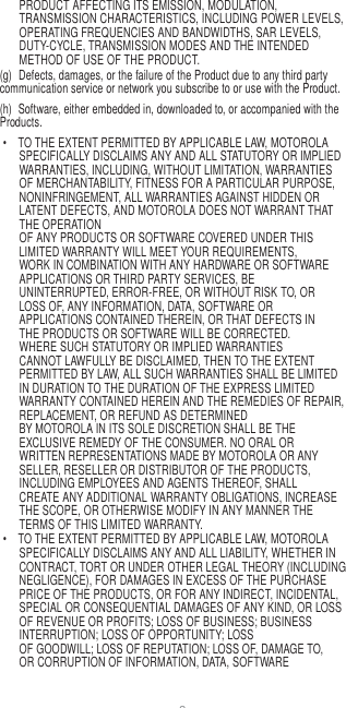 8   PRODUCT AFFECTING ITS EMISSION, MODULATION, TRANSMISSION CHARACTERISTICS, INCLUDING POWER LEVELS, OPERATING FREQUENCIES AND BANDWIDTHS, SAR LEVELS, DUTY-CYCLE, TRANSMISSION MODES AND THE INTENDED METHOD OF USE OF THE PRODUCT. (g)  Defects, damages, or the failure of the Product due to any third party communication service or network you subscribe to or use with the Product. (h)  Software, either embedded in, downloaded to, or accompanied with the Products. •  TO THE EXTENT PERMITTED BY APPLICABLE LAW, MOTOROLA SPECIFICALLY DISCLAIMS ANY AND ALL STATUTORY OR IMPLIED WARRANTIES, INCLUDING, WITHOUT LIMITATION, WARRANTIES OF MERCHANTABILITY, FITNESS FOR A PARTICULAR PURPOSE, NONINFRINGEMENT, ALL WARRANTIES AGAINST HIDDEN OR LATENT DEFECTS, AND MOTOROLA DOES NOT WARRANT THAT THE OPERATION OF ANY PRODUCTS OR SOFTWARE COVERED UNDER THIS LIMITED WARRANTY WILL MEET YOUR REQUIREMENTS, WORK IN COMBINATION WITH ANY HARDWARE OR SOFTWARE APPLICATIONS OR THIRD PARTY SERVICES, BE UNINTERRUPTED, ERROR-FREE, OR WITHOUT RISK TO, OR LOSS OF, ANY INFORMATION, DATA, SOFTWARE OR APPLICATIONS CONTAINED THEREIN, OR THAT DEFECTS IN THE PRODUCTS OR SOFTWARE WILL BE CORRECTED. WHERE SUCH STATUTORY OR IMPLIED WARRANTIES CANNOT LAWFULLY BE DISCLAIMED, THEN TO THE EXTENT PERMITTED BY LAW, ALL SUCH WARRANTIES SHALL BE LIMITED IN DURATION TO THE DURATION OF THE EXPRESS LIMITED WARRANTY CONTAINED HEREIN AND THE REMEDIES OF REPAIR, REPLACEMENT, OR REFUND AS DETERMINED BY MOTOROLA IN ITS SOLE DISCRETION SHALL BE THE EXCLUSIVE REMEDY OF THE CONSUMER. NO ORAL OR WRITTEN REPRESENTATIONS MADE BY MOTOROLA OR ANY SELLER, RESELLER OR DISTRIBUTOR OF THE PRODUCTS, INCLUDING EMPLOYEES AND AGENTS THEREOF, SHALL CREATE ANY ADDITIONAL WARRANTY OBLIGATIONS, INCREASE THE SCOPE, OR OTHERWISE MODIFY IN ANY MANNER THE TERMS OF THIS LIMITED WARRANTY. •  TO THE EXTENT PERMITTED BY APPLICABLE LAW, MOTOROLA SPECIFICALLY DISCLAIMS ANY AND ALL LIABILITY, WHETHER IN CONTRACT, TORT OR UNDER OTHER LEGAL THEORY (INCLUDING NEGLIGENCE), FOR DAMAGES IN EXCESS OF THE PURCHASE PRICE OF THE PRODUCTS, OR FOR ANY INDIRECT, INCIDENTAL, SPECIAL OR CONSEQUENTIAL DAMAGES OF ANY KIND, OR LOSS OF REVENUE OR PROFITS; LOSS OF BUSINESS; BUSINESS INTERRUPTION; LOSS OF OPPORTUNITY; LOSS OF GOODWILL; LOSS OF REPUTATION; LOSS OF, DAMAGE TO, OR CORRUPTION OF INFORMATION, DATA, SOFTWARE 