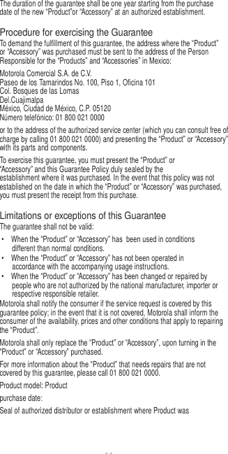 11   The duration of the guarantee shall be one year starting from the purchase date of the new “Product”or “Accessory” at an authorized establishment.  Procedure for exercising the Guarantee To demand the fulfillment of this guarantee, the address where the “Product” or “Accessory” was purchased must be sent to the address of the Person Responsible for the “Products” and “Accessories” in Mexico: Motorola Comercial S.A. de C.V. Paseo de los Tamarindos No. 100, Piso 1, Oficina 101 Col. Bosques de las Lomas Del.Cuajimalpa México, Ciudad de México, C.P. 05120 Número telefónico: 01 800 021 0000 or to the address of the authorized service center (which you can consult free of charge by calling 01 800 021 0000) and presenting the “Product” or “Accessory” with its parts and components. To exercise this guarantee, you must present the “Product” or “Accessory” and this Guarantee Policy duly sealed by the establishment where it was purchased. In the event that this policy was not established on the date in which the “Product” or “Accessory” was purchased, you must present the receipt from this purchase.  Limitations or exceptions of this Guarantee The guarantee shall not be valid: •  When the “Product” or “Accessory” has  been used in conditions different than normal conditions. •  When the “Product” or “Accessory” has not been operated in accordance with the accompanying usage instructions. •  When the “Product” or “Accessory” has been changed or repaired by people who are not authorized by the national manufacturer, importer or respective responsible retailer. Motorola shall notify the consumer if the service request is covered by this guarantee policy; in the event that it is not covered, Motorola shall inform the consumer of the availability, prices and other conditions that apply to repairing the “Product”. Motorola shall only replace the “Product” or “Accessory”, upon turning in the “Product” or “Accessory” purchased. For more information about the “Product” that needs repairs that are not covered by this guarantee, please call 01 800 021 0000. Product model: Product purchase date: Seal of authorized distributor or establishment where Product was 