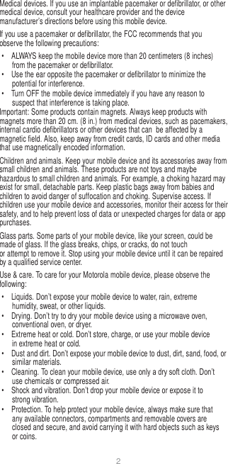 2   Medical devices. If you use an implantable pacemaker or defibrillator, or other medical device, consult your healthcare provider and the device manufacturer’s directions before using this mobile device. If you use a pacemaker or defibrillator, the FCC recommends that you observe the following precautions: •  ALWAYS keep the mobile device more than 20 centimeters (8 inches) from the pacemaker or defibrillator. •  Use the ear opposite the pacemaker or defibrillator to minimize the potential for interference. •  Turn OFF the mobile device immediately if you have any reason to suspect that interference is taking place. Important: Some products contain magnets. Always keep products with magnets more than 20 cm. (8 in.) from medical devices, such as pacemakers, internal cardio defibrillators or other devices that can  be affected by a magnetic field. Also, keep away from credit cards, ID cards and other media that use magnetically encoded information. Children and animals. Keep your mobile device and its accessories away from small children and animals. These products are not toys and maybe hazardous to small children and animals. For example, a choking hazard may exist for small, detachable parts. Keep plastic bags away from babies and children to avoid danger of suffocation and choking. Supervise access. If children use your mobile device and accessories, monitor their access for their safety, and to help prevent loss of data or unexpected charges for data or app purchases. Glass parts. Some parts of your mobile device, like your screen, could be made of glass. If the glass breaks, chips, or cracks, do not touch or attempt to remove it. Stop using your mobile device until it can be repaired by a qualified service center. Use &amp; care. To care for your Motorola mobile device, please observe the following: •  Liquids. Don’t expose your mobile device to water, rain, extreme humidity, sweat, or other liquids. •  Drying. Don’t try to dry your mobile device using a microwave oven, conventional oven, or dryer. •  Extreme heat or cold. Don’t store, charge, or use your mobile device in extreme heat or cold. • Dust and dirt. Don’t expose your mobile device to dust, dirt, sand, food, or similar materials. •  Cleaning. To clean your mobile device, use only a dry soft cloth. Don’t use chemicals or compressed air. •  Shock and vibration. Don’t drop your mobile device or expose it to strong vibration. •  Protection. To help protect your mobile device, always make sure that any available connectors, compartments and removable covers are closed and secure, and avoid carrying it with hard objects such as keys or coins. 