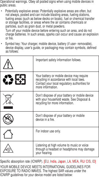 3   Operational warnings. Obey all posted signs when using mobile devices in public areas. •  Potentially explosive areas: Potentially explosive areas are often, but not always, posted and can include blasting areas, fueling stations, fueling areas (such as below decks on boats), fuel or chemical transfer or storage facilities, or areas where the air contains chemicals or particles, such as grain dust, or metal powders. Turn off your mobile device before entering such an area, and do not charge batteries. In such areas, sparks can occur and cause an explosion or fire. •  Symbol key: Your charger, mobile device, battery (if user- removable), device display, user’s guide, or packaging may contain symbols, defined as follows:   Important safety information follows.  Your battery or mobile device may require recycling in accordance with local laws. Contact your local regulatory authorities for more information.  Don’t dispose of your battery or mobile device with your household waste. See Disposal &amp; recycling for more information.  Don’t dispose of your battery or mobile device in a fire.  For indoor use only.  Listening at high volume to music or voice through a headset or headphone may damage your hearing. Specific absorption rate (ICNIRP). [EU, India, Japan, LA, MEA, RU/ CIS, ID] YOUR MOBILE DEVICE MEETS INTERNATIONAL GUIDELINES FOR EXPOSURE TO RADIO WAVES. The highest SAR values under the ICNIRP guidelines for your device model are listed below: 