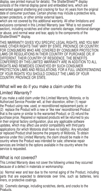 6   display, see printed manual for details). The ShatterShield™ display consists of the internal display panel and embedded lens, which are warranted against shattering and cracking for four (4) years from the original date of consumer purchase. Certain phones may include a protective lens, screen protectors, or other similar external layers, which are not covered by this additional warranty. All other limitations and exclusions contained in this Limited Warranty (see “What is not covered” section), including scratches and other cosmetic damage, intentional damage or abuse, and normal wear and tear, apply to the components of the ShatterShield™ display. THIS WARRANTY GIVES YOU SPECIFIC LEGAL RIGHTS, AND YOU MAY HAVE OTHER RIGHTS THAT VARY BY STATE, PROVINCE OR COUNTRY. FOR CONSUMERS WHO ARE COVERED BY CONSUMER PROTECTION LAWS OR REGULATIONS IN THEIR COUNTRY OF PURCHASE OR, IF DIFFERENT, THEIR COUNTRY OF RESIDENCE, THE BENEFITS CONFERRED BY THIS LIMITED WARRANTY ARE IN ADDITION TO ALL RIGHTS AND REMEDIES CONVEYED BY SUCH CONSUMER PROTECTION LAWS AND REGULATIONS. FOR A FULL UNDERSTANDING OF YOUR RIGHTS YOU SHOULD CONSULT THE LAWS OF YOUR COUNTRY, PROVINCE OR STATE.  What will we do if you make a claim under this Limited Warranty? If you make a valid claim under this Limited Warranty, Motorola, or its Authorized Service Provider will, at their discretion, either (1) repair the Product using new, used, or reconditioned replacement parts; or (2)  replace the Product with a new or ‘like new’ reconditioned Product that is the same or similar to the warranted Product; or (3) refund the purchase price. Repaired or replaced products will be returned to you in their original factory configuration, plus any applicable software updates, which may affect use and/or compatibility with third party applications (for which Motorola shall have no liability). Any refunded or replaced Product shall become the property of Motorola. To obtain service under this Limited Warranty, the claim should be made in the country where the Product was intended for sale; otherwise repair services are limited to the options available in the country where the service is requested.  What is not covered? This Limited Warranty does not cover the following unless they occurred because of a defect in materials or workmanship: (a)  Normal wear and tear due to the normal aging of the Product, including parts  that  are  expected  to  deteriorate  over  time,  such  as  batteries,  lens liners, or protective coatings. (b)  Cosmetic damage, including scratches, dents, and cracks to the Products. 