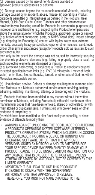 7   (c)  Damage caused by the use of non-Motorola branded or approved products, accessories or software. (d)  Damage caused beyond the reasonable control of Motorola, including damage caused by (i) accident, abuse, misuse; (ii) operating a Product outside its permitted or intended uses as defined in the Products’ User Manual, Quick Start Guide, Online Tutorials, and other documentation provided to you, including use of the Products for commercial purposes; (iii) improper care and handling (e.g. subjecting the Product to temperatures above the temperature for which the Product is approved), abuse or neglect (e.g. broken or bent connectors, ports, or SIM/SD card slots); impact damage (e.g. dropping the Product); (iv) contact with liquids, water, rain, extreme humidity, unusually heavy perspiration, vapor or other moisture; sand, food, dirt or other similar substances (except for Products sold as resistant to such substances), but then only to the extent the damage was not caused by incorrectly securing the  phone’s  protective  elements  (e.g.  failing  to  properly  close  a  seal),  or such protective elements are damaged or missing (e.g. a cracked back cover), or subjecting a Product to conditions beyond its stated specifications or limits (e.g. IPx7, 30 minutes in 1 meter of fresh water); or (v) flood, fire, earthquake, tornado or other acts of God not within Motorola’s reasonable control. (e)  Unauthorized service. Defects or damage resulting from someone other than Motorola or a Motorola authorized service center servicing, testing, adjusting, installing, maintaining, altering, or tampering with the Products. (f)  Products that have been modified in any manner without the written permission of Motorola, including Products (i) with serial numbers or other manufacturer codes that have been removed, altered or obliterated; (ii) with mismatched or duplicated serial numbers; (iii) with broken seals or other evidence of tampering; or (iv) which have been modified to alter functionality or capability, or show evidence of attempts to modify them. •  WARNING AGAINST UNLOCKING THE BOOTLOADER OR ALTERING A PRODUCT’S OPERATING SYSTEM SOFTWARE: ALTERING A PRODUCT’S OPERATING SYSTEM, WHICH INCLUDES UNLOCKING THE BOOTLOADER, ROOTING A DEVICE OR RUNNING ANY OPERATING SOFTWARE OTHER THAN THE APPROVED VERSIONS ISSUED BY MOTOROLA AND ITS PARTNERS FOR YOUR SPECIFIC DEVICE MAY PERMANENTLY DAMAGE YOUR PRODUCT, CAUSE IT TO BE UNSAFE AND/OR MALFUNCTION AND ANY DAMAGE THAT IS CAUSED THEREFROM WILL, UNLESS OTHERWISE STATED BY MOTOROLA, NOT BE COVERED BY THIS LIMITED WARRANTY. •  IMPORTANT: IT IS ILLEGAL TO USE THIS PRODUCT IF IT CEASES TO COMPLY WITH THE GOVERNMENT AUTHORIZATIONS THAT APPROVED ITS RELEASE. THEREFORE, YOU MUST NOT MAKE CHANGES TO THE 