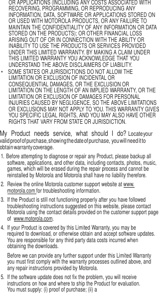 9   OR APPLICATIONS (INCLUDING ANY COSTS ASSOCIATED WITH RECOVERING, PROGRAMMING, OR REPRODUCING ANY INFORMATION, DATA, SOFTWARE OR APPLICATIONS STORED ON OR USED WITH MOTOROLA PRODUCTS, OR ANY FAILURE TO MAINTAIN THE CONFIDENTIALITY OF ANY INFORMATION OR DATA STORED ON THE PRODUCTS); OR OTHER FINANCIAL LOSS ARISING OUT OF OR IN CONNECTION WITH THE ABILITY OR INABILITY TO USE THE PRODUCTS OR SERVICES PROVIDED UNDER THIS LIMITED WARRANTY. BY MAKING A CLAIM UNDER THIS LIMITED WARRANTY YOU ACKNOWLEDGE THAT YOU UNDERSTAND THE ABOVE DISCLAIMERS OF LIABILITY. • SOME STATES OR JURISDICTIONS DO NOT ALLOW THE LIMITATION OR EXCLUSION OF INCIDENTAL OR CONSEQUENTIAL DAMAGES, OR THE EXCLUSION OR LIMITATION ON THE LENGTH OF AN IMPLIED WARRANTY, OR THE LIMITATION OR EXCLUSION OF DAMAGES FOR PERSONAL INJURIES CAUSED BY NEGLIGENCE, SO THE ABOVE LIMITATIONS OR EXCLUSIONS MAY NOT APPLY TO YOU. THIS WARRANTY GIVES YOU SPECIFIC LEGAL RIGHTS, AND YOU MAY ALSO HAVE OTHER RIGHTS THAT VARY FROM STATE OR JURISDICTION. My  Product  needs  service,  what  should  I   do? Locate your valid proof of purchase, showing the date of purchase, you will need it to obtain warranty coverage. 1. Before attempting to diagnose or repair any Product, please backup all software, applications, and other data, including contacts, photos, music, games, which will be erased during the repair process and cannot be reinstalled by Motorola and Motorola shall have no liability therefore. 2.  Review the online Motorola customer support website at www. motorola.com for troubleshooting information. 3. If the Product is still not functioning properly after you have followed troubleshooting instructions suggested on this website, please contact Motorola using the contact details provided on the customer support page of  www.motorola.com. 4. If your Product is covered by this Limited Warranty, you may be required to download, or otherwise obtain and accept software updates. You are responsible for any third party data costs incurred when obtaining the downloads. Before we can provide any further support under this Limited Warranty you must first comply with the warranty processes outlined above, and any repair instructions provided by Motorola. 5.  If the software update does not fix the problem, you will receive instructions on how and where to ship the Product for evaluation. You must supply: (i) proof of purchase; (ii) a 